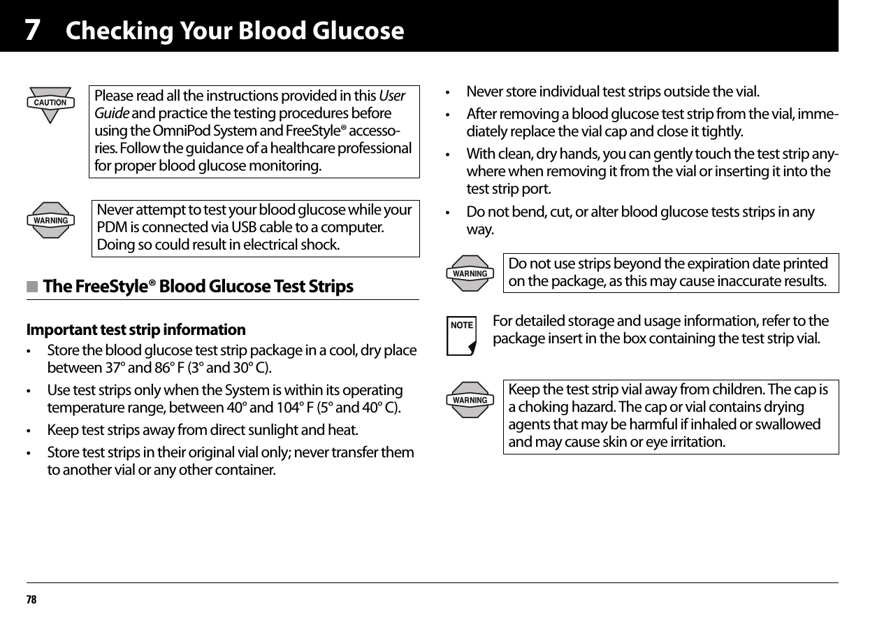 Checking Your Blood Glucose787■ The FreeStyle® Blood Glucose Test StripsImportant test strip information• Store the blood glucose test strip package in a cool, dry place between 37° and 86° F (3° and 30° C).• Use test strips only when the System is within its operating temperature range, between 40° and 104° F (5° and 40° C).• Keep test strips away from direct sunlight and heat.• Store test strips in their original vial only; never transfer them to another vial or any other container.• Never store individual test strips outside the vial.• After removing a blood glucose test strip from the vial, imme-diately replace the vial cap and close it tightly.• With clean, dry hands, you can gently touch the test strip any-where when removing it from the vial or inserting it into the test strip port.• Do not bend, cut, or alter blood glucose tests strips in any way.Please read all the instructions provided in this User Guide and practice the testing procedures before using the OmniPod System and FreeStyle® accesso-ries. Follow the guidance of a healthcare professional for proper blood glucose monitoring.Never attempt to test your blood glucose while your PDM is connected via USB cable to a computer. Doing so could result in electrical shock.Do not use strips beyond the expiration date printed on the package, as this may cause inaccurate results.For detailed storage and usage information, refer to the package insert in the box containing the test strip vial.Keep the test strip vial away from children. The cap is a choking hazard. The cap or vial contains drying agents that may be harmful if inhaled or swallowed and may cause skin or eye irritation.