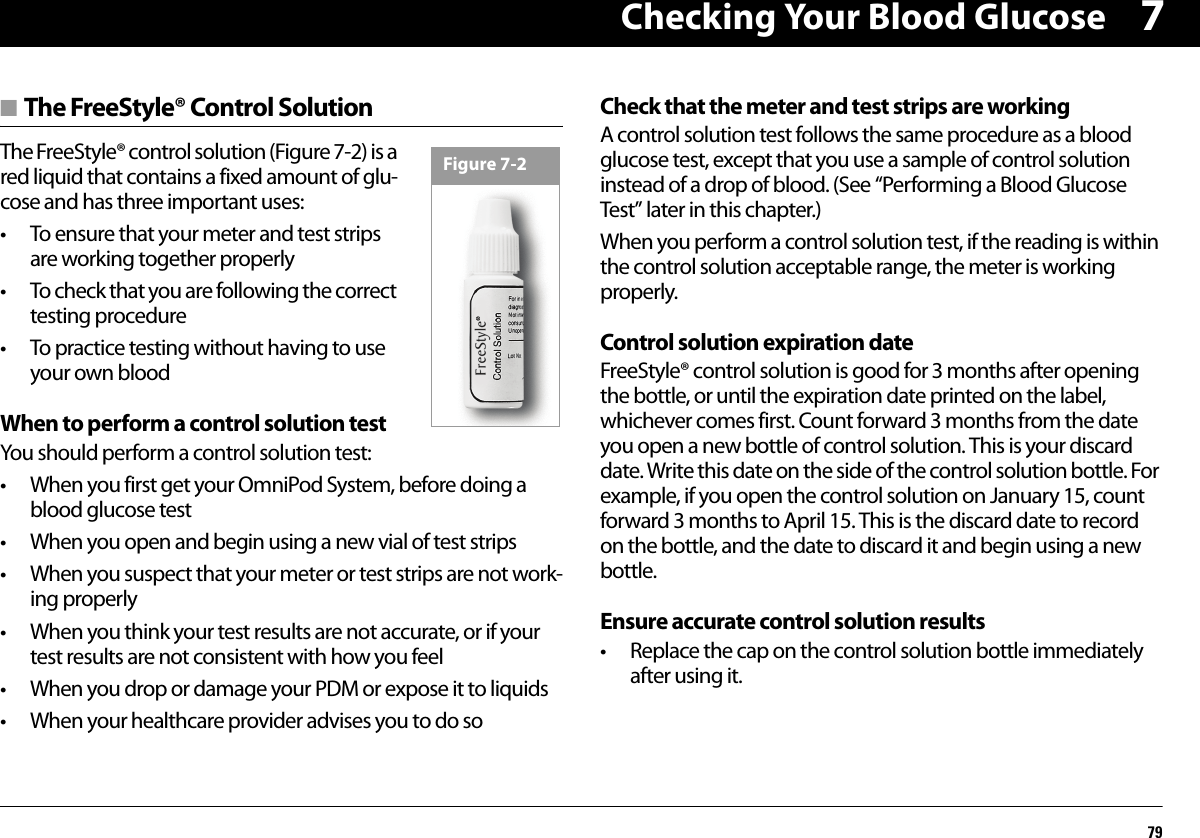 Checking Your Blood Glucose797■ The FreeStyle® Control SolutionThe FreeStyle® control solution (Figure 7-2) is a red liquid that contains a fixed amount of glu-cose and has three important uses:• To ensure that your meter and test strips are working together properly• To check that you are following the correct testing procedure• To practice testing without having to use your own bloodWhen to perform a control solution testYou should perform a control solution test:• When you first get your OmniPod System, before doing a blood glucose test• When you open and begin using a new vial of test strips• When you suspect that your meter or test strips are not work-ing properly• When you think your test results are not accurate, or if your test results are not consistent with how you feel• When you drop or damage your PDM or expose it to liquids• When your healthcare provider advises you to do soCheck that the meter and test strips are workingA control solution test follows the same procedure as a blood glucose test, except that you use a sample of control solution instead of a drop of blood. (See “Performing a Blood Glucose Test” later in this chapter.)When you perform a control solution test, if the reading is within the control solution acceptable range, the meter is working properly.Control solution expiration dateFreeStyle® control solution is good for 3 months after opening the bottle, or until the expiration date printed on the label, whichever comes first. Count forward 3 months from the date you open a new bottle of control solution. This is your discard date. Write this date on the side of the control solution bottle. For example, if you open the control solution on January 15, count forward 3 months to April 15. This is the discard date to record on the bottle, and the date to discard it and begin using a new bottle.Ensure accurate control solution results• Replace the cap on the control solution bottle immediately after using it.Figure 7-2