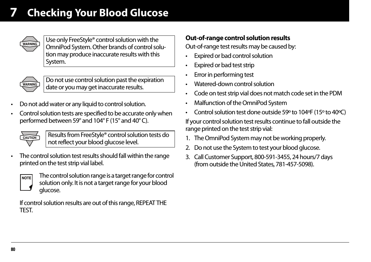Checking Your Blood Glucose807• Do not add water or any liquid to control solution.• Control solution tests are specified to be accurate only when performed between 59° and 104° F (15° and 40° C).• The control solution test results should fall within the range printed on the test strip vial label.If control solution results are out of this range, REPEAT THE TEST.Out-of-range control solution resultsOut-of-range test results may be caused by:• Expired or bad control solution• Expired or bad test strip• Error in performing test• Watered-down control solution• Code on test strip vial does not match code set in the PDM• Malfunction of the OmniPod System• Control solution test done outside 59º to 104ºF (15º to 40ºC)If your control solution test results continue to fall outside the range printed on the test strip vial:1. The OmniPod System may not be working properly.2. Do not use the System to test your blood glucose.3. Call Customer Support, 800-591-3455, 24 hours/7 days(from outside the United States, 781-457-5098).Use only FreeStyle® control solution with the OmniPod System. Other brands of control solu-tion may produce inaccurate results with this System.Do not use control solution past the expiration date or you may get inaccurate results.Results from FreeStyle® control solution tests do not reflect your blood glucose level.The control solution range is a target range for control solution only. It is not a target range for your blood glucose.