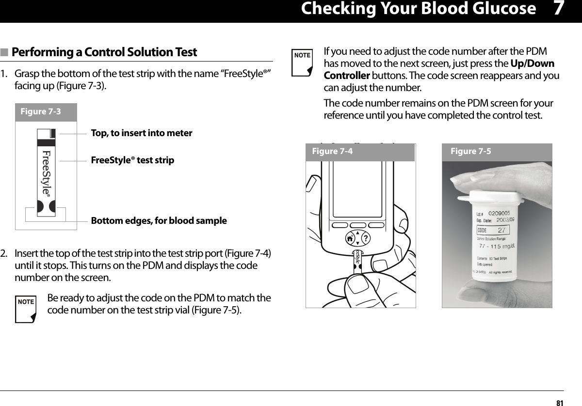 Checking Your Blood Glucose817■ Performing a Control Solution Test1. Grasp the bottom of the test strip with the name “FreeStyle®” facing up (Figure 7-3). 2. Insert the top of the test strip into the test strip port (Figure 7-4) until it stops. This turns on the PDM and displays the code number on the screen. Be ready to adjust the code on the PDM to match the code number on the test strip vial (Figure 7-5).Figure 7-3Top, to insert into meterFreeStyle® test stripBottom edges, for blood sampleIf you need to adjust the code number after the PDM has moved to the next screen, just press the Up/Down Controller buttons. The code screen reappears and you can adjust the number.The code number remains on the PDM screen for your reference until you have completed the control test.Figure 7-4 Figure 7-5