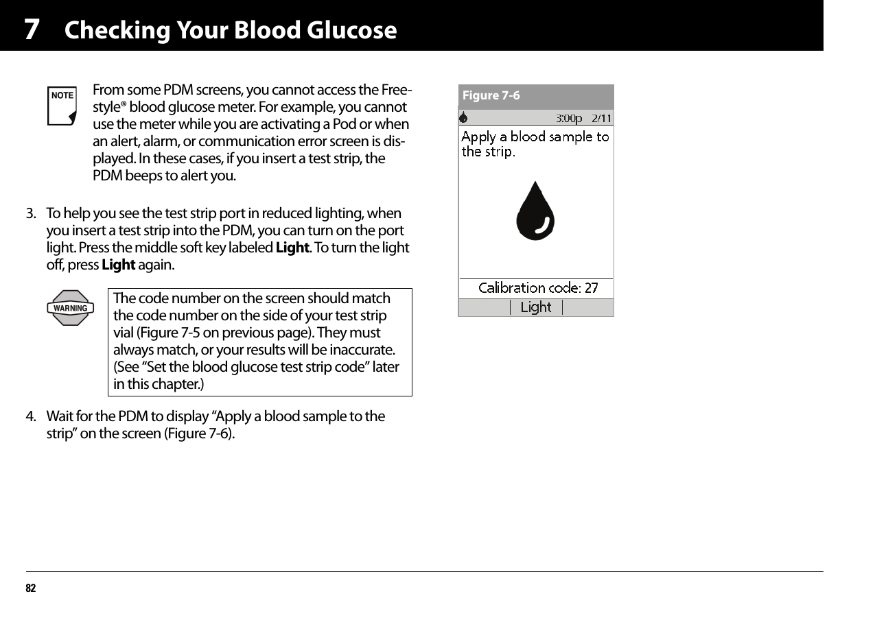 Checking Your Blood Glucose8273. To help you see the test strip port in reduced lighting, when you insert a test strip into the PDM, you can turn on the port light. Press the middle soft key labeled Light. To turn the light off, press Light again.4. Wait for the PDM to display “Apply a blood sample to the strip” on the screen (Figure 7-6).   From some PDM screens, you cannot access the Free-style® blood glucose meter. For example, you cannot use the meter while you are activating a Pod or when an alert, alarm, or communication error screen is dis-played. In these cases, if you insert a test strip, the PDM beeps to alert you.The code number on the screen should match the code number on the side of your test strip vial (Figure 7-5 on previous page). They must always match, or your results will be inaccurate. (See “Set the blood glucose test strip code” later in this chapter.)Figure 7-6