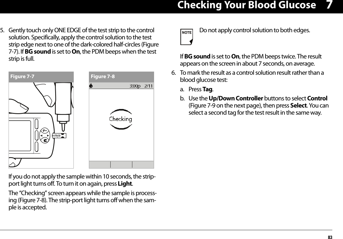 Checking Your Blood Glucose8375. Gently touch only ONE EDGE of the test strip to the control solution. Specifically, apply the control solution to the test strip edge next to one of the dark-colored half-circles (Figure 7-7). If BG sound is set to On, the PDM beeps when the test strip is full.If you do not apply the sample within 10 seconds, the strip-port light turns off. To turn it on again, press Light.The “Checking” screen appears while the sample is process-ing (Figure 7-8). The strip-port light turns off when the sam-ple is accepted.If BG sound is set to On, the PDM beeps twice. The result appears on the screen in about 7 seconds, on average.6. To mark the result as a control solution result rather than a blood glucose test:a. Press Tag.b. Use the Up/Down Controller buttons to select Control (Figure 7-9 on the next page), then press Select. You can select a second tag for the test result in the same way.Figure 7-7 Figure 7-8Do not apply control solution to both edges.