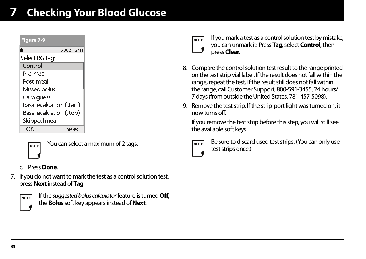 Checking Your Blood Glucose847c. Press Done.7. If you do not want to mark the test as a control solution test, press Next instead of Tag.8. Compare the control solution test result to the range printed on the test strip vial label. If the result does not fall within the range, repeat the test. If the result still does not fall within the range, call Customer Support, 800-591-3455, 24 hours/7 days (from outside the United States, 781-457-5098).9. Remove the test strip. If the strip-port light was turned on, it now turns off.If you remove the test strip before this step, you will still see the available soft keys.You can select a maximum of 2 tags.If the suggested bolus calculator feature is turned Off, the Bolus soft key appears instead of Next. Figure 7-9 If you mark a test as a control solution test by mistake, you can unmark it: Press Tag, select Control, then press Clear.Be sure to discard used test strips. (You can only use test strips once.)