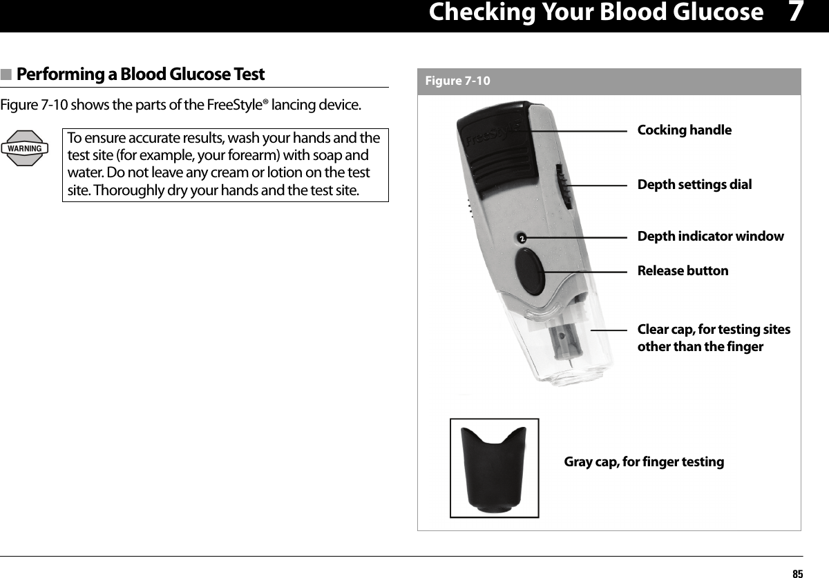 Checking Your Blood Glucose857■ Performing a Blood Glucose TestFigure 7-10 shows the parts of the FreeStyle® lancing device.To ensure accurate results, wash your hands and the test site (for example, your forearm) with soap and water. Do not leave any cream or lotion on the test site. Thoroughly dry your hands and the test site.Gray cap, for finger testingRelease buttonDepth indicator windowDepth settings dialClear cap, for testing sites other than the fingerCocking handleFigure 7-10