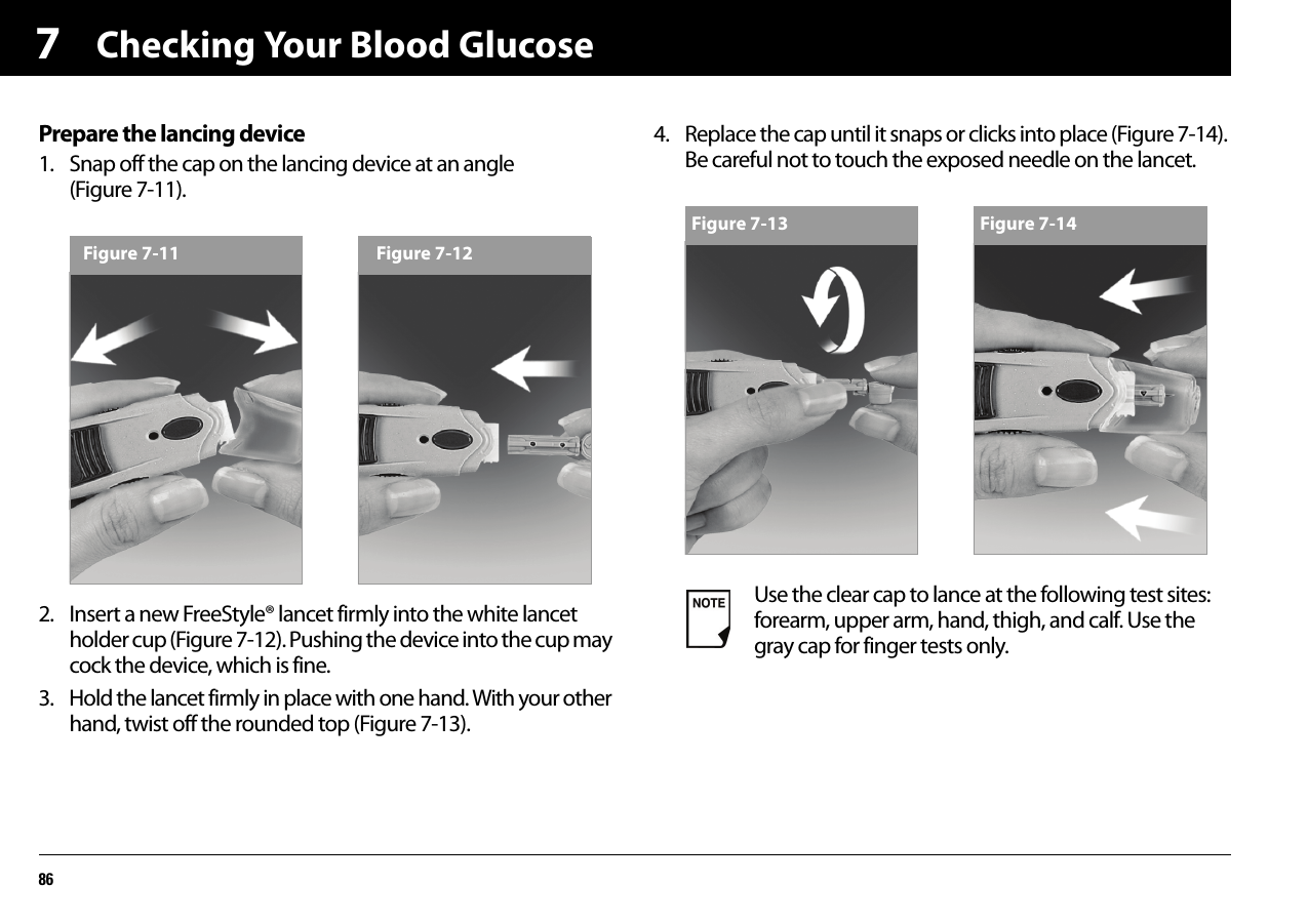 Checking Your Blood Glucose867Prepare the lancing device1. Snap off the cap on the lancing device at an angle (Figure 7-11). 2. Insert a new FreeStyle® lancet firmly into the white lancet holder cup (Figure 7-12). Pushing the device into the cup may cock the device, which is fine.3. Hold the lancet firmly in place with one hand. With your other hand, twist off the rounded top (Figure 7-13).4. Replace the cap until it snaps or clicks into place (Figure 7-14). Be careful not to touch the exposed needle on the lancet.Figure 7-11 Figure 7-12Use the clear cap to lance at the following test sites: forearm, upper arm, hand, thigh, and calf. Use the gray cap for finger tests only.Figure 7-13 Figure 7-14