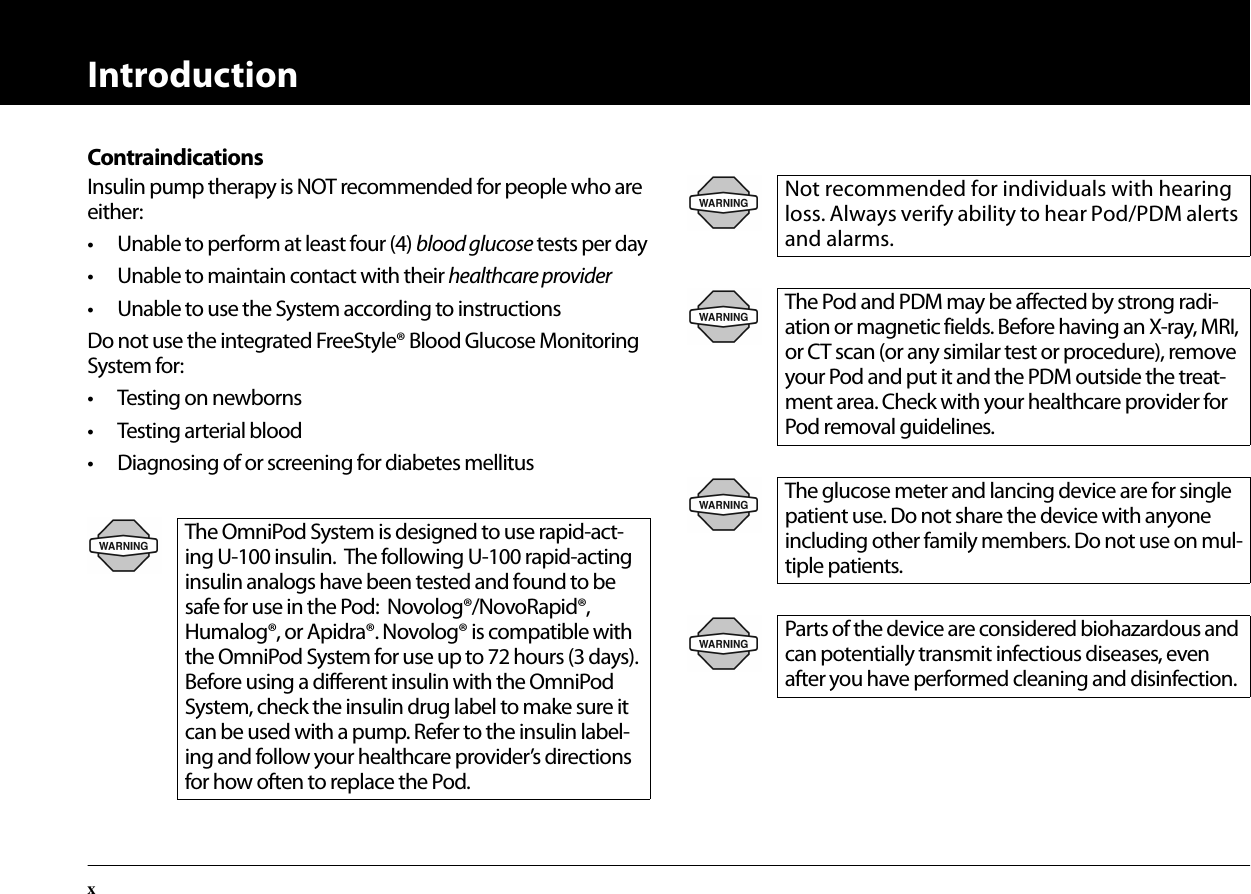 IntroductionxContraindicationsInsulin pump therapy is NOT recommended for people who are either:• Unable to perform at least four (4) blood glucose tests per day• Unable to maintain contact with their healthcare provider• Unable to use the System according to instructionsDo not use the integrated FreeStyle® Blood Glucose Monitoring System for:• Testing on newborns• Testing arterial blood• Diagnosing of or screening for diabetes mellitusThe OmniPod System is designed to use rapid-act-ing U-100 insulin.  The following U-100 rapid-acting insulin analogs have been tested and found to be safe for use in the Pod:  Novolog®/NovoRapid®, Humalog®, or Apidra®. Novolog® is compatible with the OmniPod System for use up to 72 hours (3 days). Before using a different insulin with the OmniPod System, check the insulin drug label to make sure it can be used with a pump. Refer to the insulin label-ing and follow your healthcare provider’s directions for how often to replace the Pod.Not recommended for individuals with hearing loss. Always verify ability to hear Pod/PDM alerts and alarms.The Pod and PDM may be affected by strong radi-ation or magnetic fields. Before having an X-ray, MRI, or CT scan (or any similar test or procedure), remove your Pod and put it and the PDM outside the treat-ment area. Check with your healthcare provider for Pod removal guidelines.The glucose meter and lancing device are for single patient use. Do not share the device with anyone including other family members. Do not use on mul-tiple patients.Parts of the device are considered biohazardous and can potentially transmit infectious diseases, even after you have performed cleaning and disinfection.