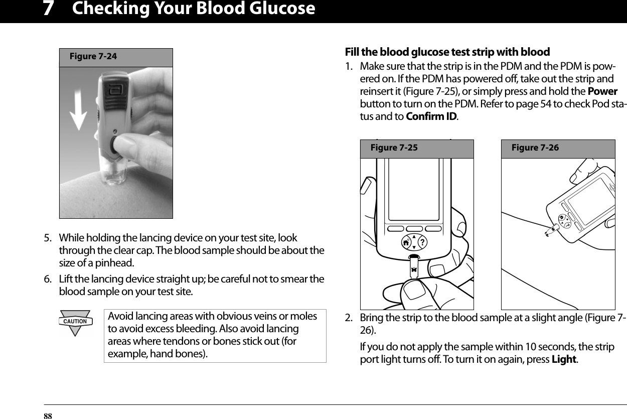 Checking Your Blood Glucose8875. While holding the lancing device on your test site, look through the clear cap. The blood sample should be about the size of a pinhead.6. Lift the lancing device straight up; be careful not to smear the blood sample on your test site.Fill the blood glucose test strip with blood1. Make sure that the strip is in the PDM and the PDM is pow-ered on. If the PDM has powered off, take out the strip and reinsert it (Figure 7-25), or simply press and hold the Power button to turn on the PDM. Refer to page 54 to check Pod sta-tus and to Confirm ID. 2. Bring the strip to the blood sample at a slight angle (Figure 7-26).If you do not apply the sample within 10 seconds, the strip port light turns off. To turn it on again, press Light.Avoid lancing areas with obvious veins or moles to avoid excess bleeding. Also avoid lancing areas where tendons or bones stick out (for example, hand bones).Figure 7-24Figure 7-25Figure 7-26