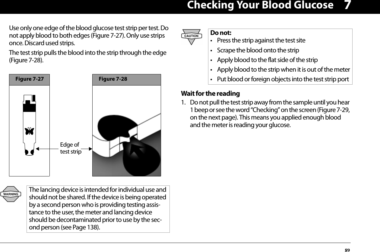 Checking Your Blood Glucose897Use only one edge of the blood glucose test strip per test. Do not apply blood to both edges (Figure 7-27). Only use strips once. Discard used strips.The test strip pulls the blood into the strip through the edge (Figure 7-28).Wait for the reading1. Do not pull the test strip away from the sample until you hear 1 beep or see the word “Checking” on the screen (Figure 7-29, on the next page). This means you applied enough blood and the meter is reading your glucose.The lancing device is intended for individual use and should not be shared. If the device is being operated by a second person who is providing testing assis-tance to the user, the meter and lancing device should be decontaminated prior to use by the sec-ond person (see Page 138).Figure 7-27Edge of test stripFigure 7-28Do not:• Press the strip against the test site• Scrape the blood onto the strip• Apply blood to the flat side of the strip• Apply blood to the strip when it is out of the meter• Put blood or foreign objects into the test strip port