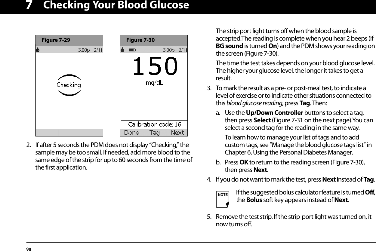 Checking Your Blood Glucose9072. If after 5 seconds the PDM does not display “Checking,” the sample may be too small. If needed, add more blood to the same edge of the strip for up to 60 seconds from the time of the first application.The strip port light turns off when the blood sample is accepted.The reading is complete when you hear 2 beeps (if BG sound is turned On) and the PDM shows your reading on the screen (Figure 7-30).The time the test takes depends on your blood glucose level. The higher your glucose level, the longer it takes to get a result.3. To mark the result as a pre- or post-meal test, to indicate a level of exercise or to indicate other situations connected to this blood glucose reading, press Tag. Then:a. Use the Up/Down Controller buttons to select a tag, then press Select (Figure 7-31 on the next page).You can select a second tag for the reading in the same way.To learn how to manage your list of tags and to add custom tags, see ”Manage the blood glucose tags list” in Chapter 6, Using the Personal Diabetes Manager.b. Press OK to return to the reading screen (Figure 7-30), then press Next.4. If you do not want to mark the test, press Next instead of Tag.5. Remove the test strip. If the strip-port light was turned on, it now turns off.Figure 7-29Figure 7-30If the suggested bolus calculator feature is turned Off, the Bolus soft key appears instead of Next.