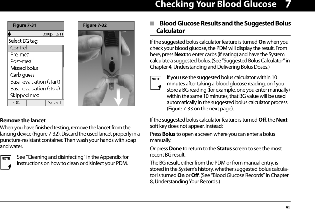 Checking Your Blood Glucose917Remove the lancetWhen you have finished testing, remove the lancet from the lancing device (Figure 7-32). Discard the used lancet properly in a puncture-resistant container. Then wash your hands with soap and water.■  Blood Glucose Results and the Suggested BolusCalculatorIf the suggested bolus calculator feature is turned On when you check your blood glucose, the PDM will display the result. From here, press Next to enter carbs (if eating) and have the System calculate a suggested bolus. (See “Suggested Bolus Calculator” in Chapter 4, Understanding and Delivering Bolus Doses.)If the suggested bolus calculator feature is turned Off, the Next soft key does not appear. Instead:Press Bolus to open a screen where you can enter a bolus manually.Or press Done to return to the Status screen to see the most recent BG result.The BG result, either from the PDM or from manual entry, is stored in the System’s history, whether suggested bolus calcula-tor is turned On or Off. (See “Blood Glucose Records” in Chapter 8, Understanding Your Records.)See “Cleaning and disinfecting” in the Appendix for instructions on how to clean or disinfect your PDM.Figure 7-31Figure 7-32If you use the suggested bolus calculator within 10 minutes after taking a blood glucose reading, or if you store a BG reading (for example, one you enter manually) within the same 10 minutes, that BG value will be used automatically in the suggested bolus calculator process (Figure 7-33 on the next page).
