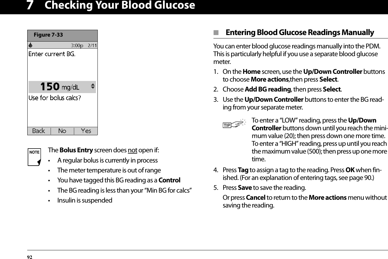 Checking Your Blood Glucose927■  Entering Blood Glucose Readings ManuallyYou can enter blood glucose readings manually into the PDM. This is particularly helpful if you use a separate blood glucose meter. 1. On the Home screen, use the Up/Down Controller buttons to choose More actions,then press Select.2. Choose Add BG reading, then press Select.3. Use the Up/Down Controller buttons to enter the BG read-ing from your separate meter.4. Press Tag to assign a tag to the reading. Press OK when fin-ished. (For an explanation of entering tags, see page 90.)5. Press Save to save the reading.Or press Cancel to return to the More actions menu without saving the reading.The Bolus Entry screen does not open if:• A regular bolus is currently in process• The meter temperature is out of range• You have tagged this BG reading as a Control• The BG reading is less than your “Min BG for calcs”• Insulin is suspendedFigure 7-33To enter a “LOW” reading, press the Up/Down Controller buttons down until you reach the mini-mum value (20); then press down one more time. To enter a “HIGH” reading, press up until you reach the maximum value (500); then press up one more time.