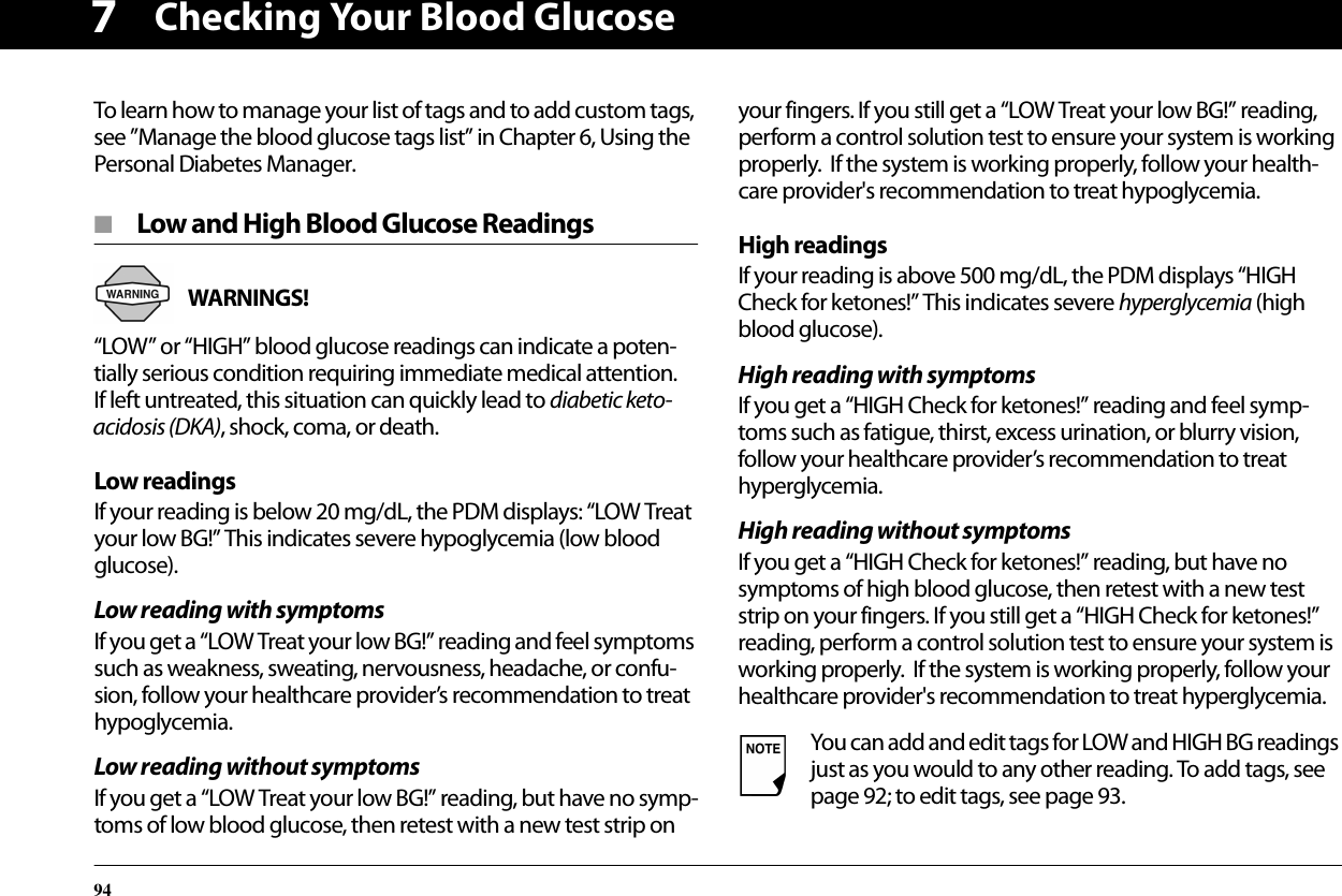 Checking Your Blood Glucose947To learn how to manage your list of tags and to add custom tags, see ”Manage the blood glucose tags list” in Chapter 6, Using the Personal Diabetes Manager.■  Low and High Blood Glucose ReadingsWARNINGS! “LOW” or “HIGH” blood glucose readings can indicate a poten-tially serious condition requiring immediate medical attention. If left untreated, this situation can quickly lead to diabetic keto-acidosis (DKA), shock, coma, or death.Low readingsIf your reading is below 20 mg/dL, the PDM displays: “LOW Treat your low BG!” This indicates severe hypoglycemia (low blood glucose).Low reading with symptomsIf you get a “LOW Treat your low BG!” reading and feel symptoms such as weakness, sweating, nervousness, headache, or confu-sion, follow your healthcare provider’s recommendation to treat hypoglycemia.Low reading without symptomsIf you get a “LOW Treat your low BG!” reading, but have no symp-toms of low blood glucose, then retest with a new test strip on your fingers. If you still get a “LOW Treat your low BG!” reading, perform a control solution test to ensure your system is working properly.  If the system is working properly, follow your health-care provider&apos;s recommendation to treat hypoglycemia.High readingsIf your reading is above 500 mg/dL, the PDM displays “HIGH Check for ketones!” This indicates severe hyperglycemia (high blood glucose).High reading with symptomsIf you get a “HIGH Check for ketones!” reading and feel symp-toms such as fatigue, thirst, excess urination, or blurry vision, follow your healthcare provider’s recommendation to treat hyperglycemia.High reading without symptomsIf you get a “HIGH Check for ketones!” reading, but have no symptoms of high blood glucose, then retest with a new test strip on your fingers. If you still get a “HIGH Check for ketones!” reading, perform a control solution test to ensure your system is working properly.  If the system is working properly, follow your healthcare provider&apos;s recommendation to treat hyperglycemia.You can add and edit tags for LOW and HIGH BG readings just as you would to any other reading. To add tags, see page 92; to edit tags, see page 93.