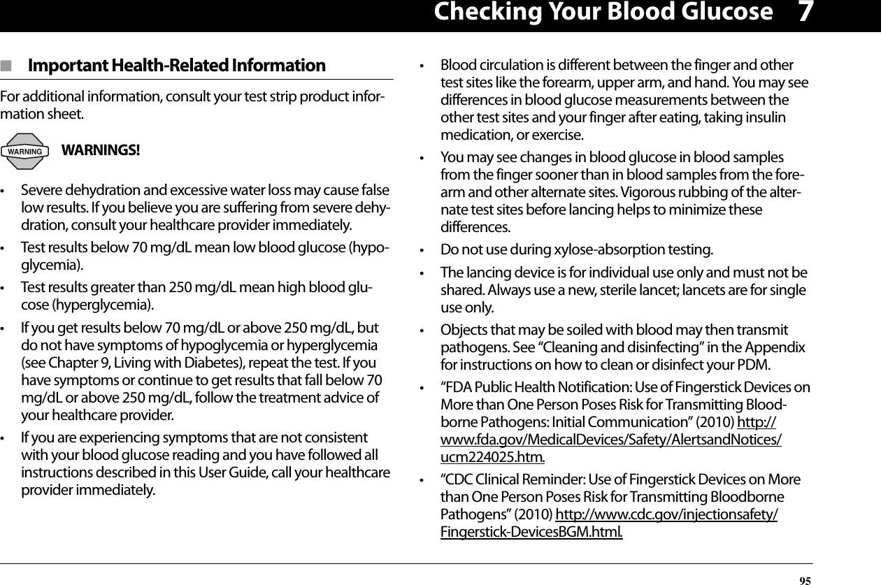 Checking Your Blood Glucose957■  Important Health-Related InformationFor additional information, consult your test strip product infor-mation sheet.WARNINGS! • Severe dehydration and excessive water loss may cause false low results. If you believe you are suffering from severe dehy-dration, consult your healthcare provider immediately.• Test results below 70 mg/dL mean low blood glucose (hypo-glycemia).• Test results greater than 250 mg/dL mean high blood glu-cose (hyperglycemia).• If you get results below 70 mg/dL or above 250 mg/dL, but do not have symptoms of hypoglycemia or hyperglycemia (see Chapter 9, Living with Diabetes), repeat the test. If you have symptoms or continue to get results that fall below 70 mg/dL or above 250 mg/dL, follow the treatment advice of your healthcare provider.• If you are experiencing symptoms that are not consistent with your blood glucose reading and you have followed all instructions described in this User Guide, call your healthcare provider immediately.• Blood circulation is different between the finger and other test sites like the forearm, upper arm, and hand. You may see differences in blood glucose measurements between the other test sites and your finger after eating, taking insulin medication, or exercise.• You may see changes in blood glucose in blood samples from the finger sooner than in blood samples from the fore-arm and other alternate sites. Vigorous rubbing of the alter-nate test sites before lancing helps to minimize these differences.• Do not use during xylose-absorption testing.• The lancing device is for individual use only and must not be shared. Always use a new, sterile lancet; lancets are for single use only.• Objects that may be soiled with blood may then transmit pathogens. See “Cleaning and disinfecting” in the Appendix for instructions on how to clean or disinfect your PDM. • “FDA Public Health Notification: Use of Fingerstick Devices on More than One Person Poses Risk for Transmitting Blood-borne Pathogens: Initial Communication” (2010) http://www.fda.gov/MedicalDevices/Safety/AlertsandNotices/ucm224025.htm.• “CDC Clinical Reminder: Use of Fingerstick Devices on More than One Person Poses Risk for Transmitting Bloodborne Pathogens” (2010) http://www.cdc.gov/injectionsafety/Fingerstick-DevicesBGM.html.