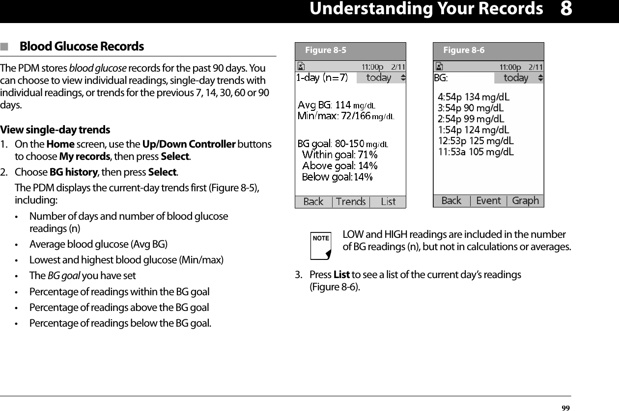 Understanding Your Records998■  Blood Glucose RecordsThe PDM stores blood glucose records for the past 90 days. You can choose to view individual readings, single-day trends with individual readings, or trends for the previous 7, 14, 30, 60 or 90 days.View single-day trends1. On the Home screen, use the Up/Down Controller buttons to choose My records, then press Select.2. Choose BG history, then press Select.The PDM displays the current-day trends first (Figure 8-5), including:• Number of days and number of blood glucose readings (n)• Average blood glucose (Avg BG)• Lowest and highest blood glucose (Min/max)• The BG goal you have set• Percentage of readings within the BG goal• Percentage of readings above the BG goal• Percentage of readings below the BG goal.3. Press List to see a list of the current day’s readings (Figure 8-6).LOW and HIGH readings are included in the number of BG readings (n), but not in calculations or averages.Figure 8-5Figure 8-6