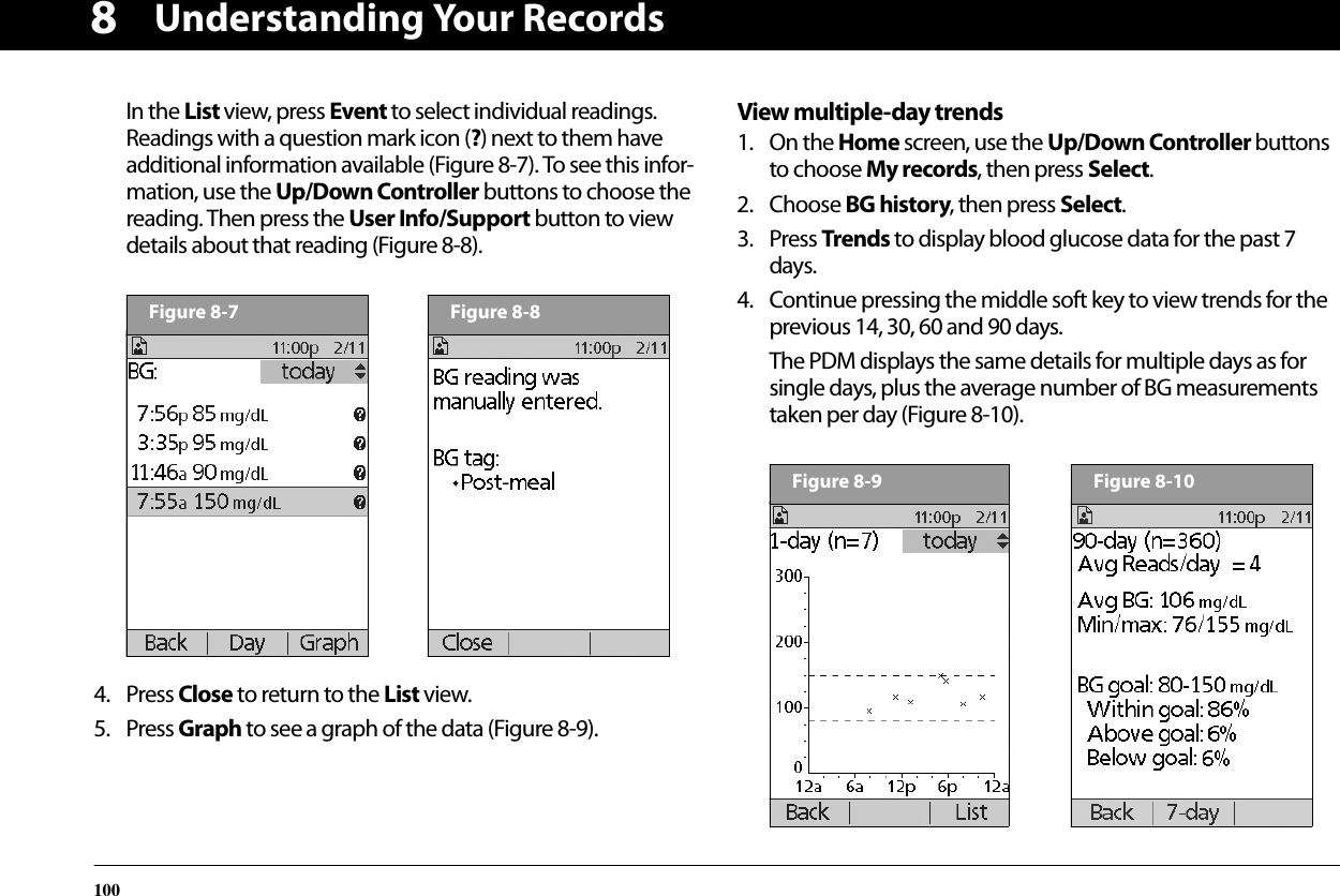 Understanding Your Records1008In the List view, press Event to select individual readings. Readings with a question mark icon (?) next to them have additional information available (Figure 8-7). To see this infor-mation, use the Up/Down Controller buttons to choose the reading. Then press the User Info/Support button to view details about that reading (Figure 8-8).4. Press Close to return to the List view.5. Press Graph to see a graph of the data (Figure 8-9).View multiple-day trends1. On the Home screen, use the Up/Down Controller buttons to choose My records, then press Select.2. Choose BG history, then press Select.3. Press Trends to display blood glucose data for the past 7 days.4. Continue pressing the middle soft key to view trends for the previous 14, 30, 60 and 90 days.The PDM displays the same details for multiple days as for single days, plus the average number of BG measurements taken per day (Figure 8-10).Figure 8-7Figure 8-8Figure 8-9Figure 8-10