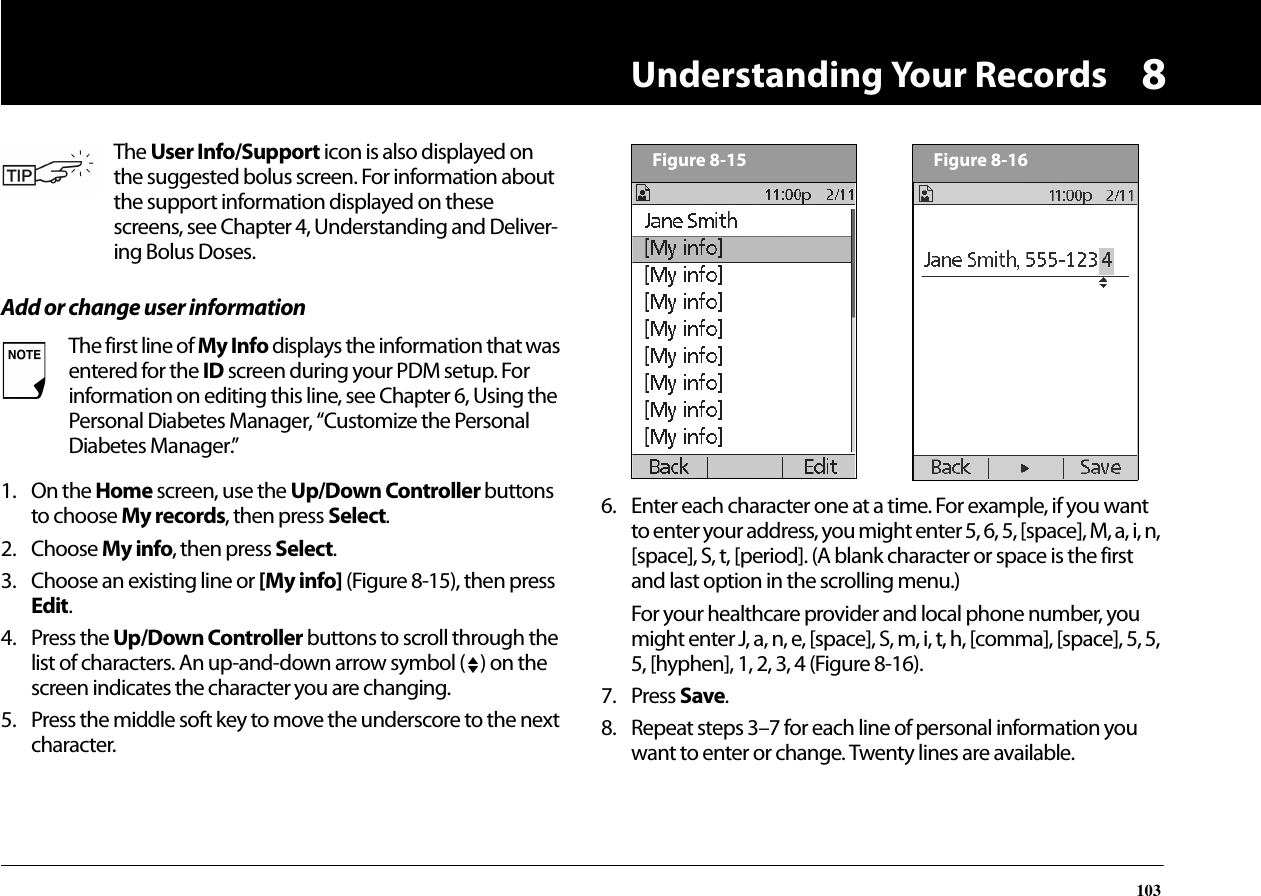 Understanding Your Records1038Add or change user information1. On the Home screen, use the Up/Down Controller buttons to choose My records, then press Select.2. Choose My info, then press Select.3. Choose an existing line or [My info] (Figure 8-15), then press Edit.4. Press the Up/Down Controller buttons to scroll through the list of characters. An up-and-down arrow symbol ( ) on the screen indicates the character you are changing.5. Press the middle soft key to move the underscore to the next character.6. Enter each character one at a time. For example, if you want to enter your address, you might enter 5, 6, 5, [space], M, a, i, n, [space], S, t, [period]. (A blank character or space is the first and last option in the scrolling menu.)For your healthcare provider and local phone number, you might enter J, a, n, e, [space], S, m, i, t, h, [comma], [space], 5, 5, 5, [hyphen], 1, 2, 3, 4 (Figure 8-16).7. Press Save.8. Repeat steps 3–7 for each line of personal information you want to enter or change. Twenty lines are available.The User Info/Support icon is also displayed on the suggested bolus screen. For information about the support information displayed on these screens, see Chapter 4, Understanding and Deliver-ing Bolus Doses.The first line of My Info displays the information that was entered for the ID screen during your PDM setup. For information on editing this line, see Chapter 6, Using the Personal Diabetes Manager, “Customize the Personal Diabetes Manager.”Figure 8-15Figure 8-16