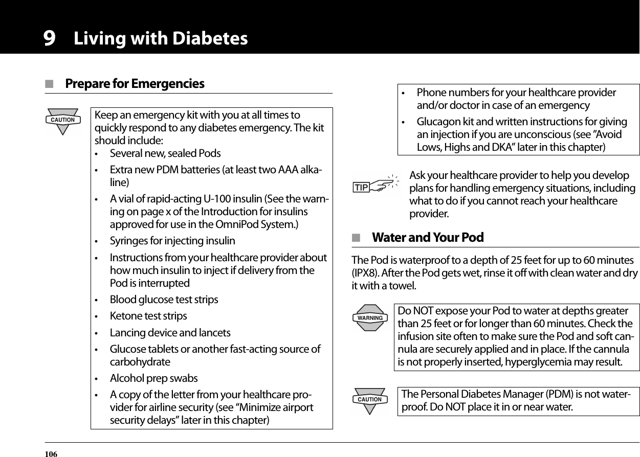 Living with Diabetes1069■  Prepare for Emergencies■  Water and Your PodThe Pod is waterproof to a depth of 25 feet for up to 60 minutes (IPX8). After the Pod gets wet, rinse it off with clean water and dry it with a towel.Keep an emergency kit with you at all times to quickly respond to any diabetes emergency. The kit should include:• Several new, sealed Pods• Extra new PDM batteries (at least two AAA alka-line)• A vial of rapid-acting U-100 insulin (See the warn-ing on page x of the Introduction for insulins approved for use in the OmniPod System.)• Syringes for injecting insulin• Instructions from your healthcare provider about how much insulin to inject if delivery from the Pod is interrupted• Blood glucose test strips• Ketone test strips• Lancing device and lancets• Glucose tablets or another fast-acting source of carbohydrate• Alcohol prep swabs• A copy of the letter from your healthcare pro-vider for airline security (see “Minimize airport security delays” later in this chapter)• Phone numbers for your healthcare provider and/or doctor in case of an emergency• Glucagon kit and written instructions for giving an injection if you are unconscious (see ”Avoid Lows, Highs and DKA” later in this chapter)Ask your healthcare provider to help you develop plans for handling emergency situations, including what to do if you cannot reach your healthcare provider.Do NOT expose your Pod to water at depths greater than 25 feet or for longer than 60 minutes. Check the infusion site often to make sure the Pod and soft can-nula are securely applied and in place. If the cannula is not properly inserted, hyperglycemia may result.The Personal Diabetes Manager (PDM) is not water-proof. Do NOT place it in or near water.