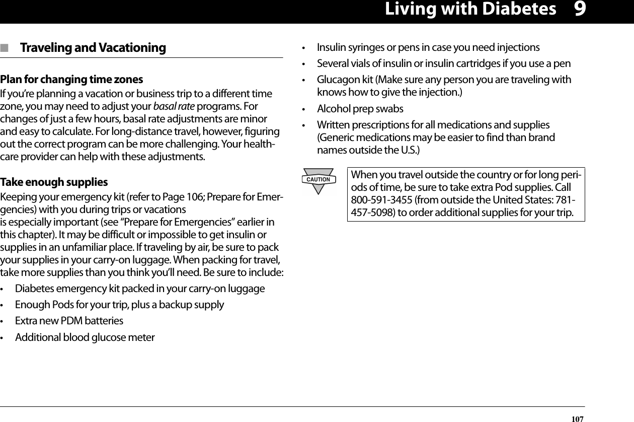Living with Diabetes1079■  Traveling and VacationingPlan for changing time zonesIf you’re planning a vacation or business trip to a different time zone, you may need to adjust your basal rate programs. For changes of just a few hours, basal rate adjustments are minor and easy to calculate. For long-distance travel, however, figuring out the correct program can be more challenging. Your health-care provider can help with these adjustments.Take enough suppliesKeeping your emergency kit (refer to Page 106; Prepare for Emer-gencies) with you during trips or vacations is especially important (see “Prepare for Emergencies” earlier in this chapter). It may be difficult or impossible to get insulin or supplies in an unfamiliar place. If traveling by air, be sure to pack your supplies in your carry-on luggage. When packing for travel, take more supplies than you think you’ll need. Be sure to include:• Diabetes emergency kit packed in your carry-on luggage• Enough Pods for your trip, plus a backup supply• Extra new PDM batteries• Additional blood glucose meter• Insulin syringes or pens in case you need injections• Several vials of insulin or insulin cartridges if you use a pen• Glucagon kit (Make sure any person you are traveling with knows how to give the injection.)• Alcohol prep swabs• Written prescriptions for all medications and supplies (Generic medications may be easier to find than brand names outside the U.S.)When you travel outside the country or for long peri-ods of time, be sure to take extra Pod supplies. Call 800-591-3455 (from outside the United States: 781-457-5098) to order additional supplies for your trip.