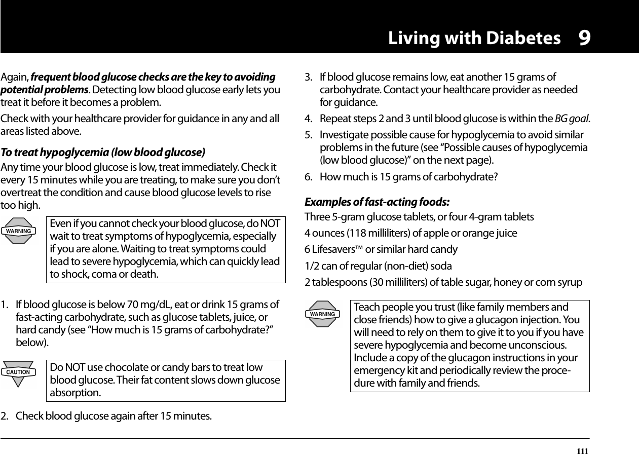 Living with Diabetes1119Again, frequent blood glucose checks are the key to avoiding potential problems. Detecting low blood glucose early lets you treat it before it becomes a problem.Check with your healthcare provider for guidance in any and all areas listed above.To treat hypoglycemia (low blood glucose)Any time your blood glucose is low, treat immediately. Check it every 15 minutes while you are treating, to make sure you don’t overtreat the condition and cause blood glucose levels to rise too high.1. If blood glucose is below 70 mg/dL, eat or drink 15 grams of fast-acting carbohydrate, such as glucose tablets, juice, or hard candy (see “How much is 15 grams of carbohydrate?” below).2. Check blood glucose again after 15 minutes.3. If blood glucose remains low, eat another 15 grams of carbohydrate. Contact your healthcare provider as needed for guidance.4. Repeat steps 2 and 3 until blood glucose is within the BG goal.5. Investigate possible cause for hypoglycemia to avoid similar problems in the future (see “Possible causes of hypoglycemia (low blood glucose)” on the next page).6. How much is 15 grams of carbohydrate?Examples of fast-acting foods:Three 5-gram glucose tablets, or four 4-gram tablets4 ounces (118 milliliters) of apple or orange juice6 Lifesavers™ or similar hard candy1/2 can of regular (non-diet) soda2 tablespoons (30 milliliters) of table sugar, honey or corn syrupEven if you cannot check your blood glucose, do NOT wait to treat symptoms of hypoglycemia, especially if you are alone. Waiting to treat symptoms could lead to severe hypoglycemia, which can quickly lead to shock, coma or death.Do NOT use chocolate or candy bars to treat low blood glucose. Their fat content slows down glucose absorption.Teach people you trust (like family members and close friends) how to give a glucagon injection. You will need to rely on them to give it to you if you have severe hypoglycemia and become unconscious. Include a copy of the glucagon instructions in your emergency kit and periodically review the proce-dure with family and friends.