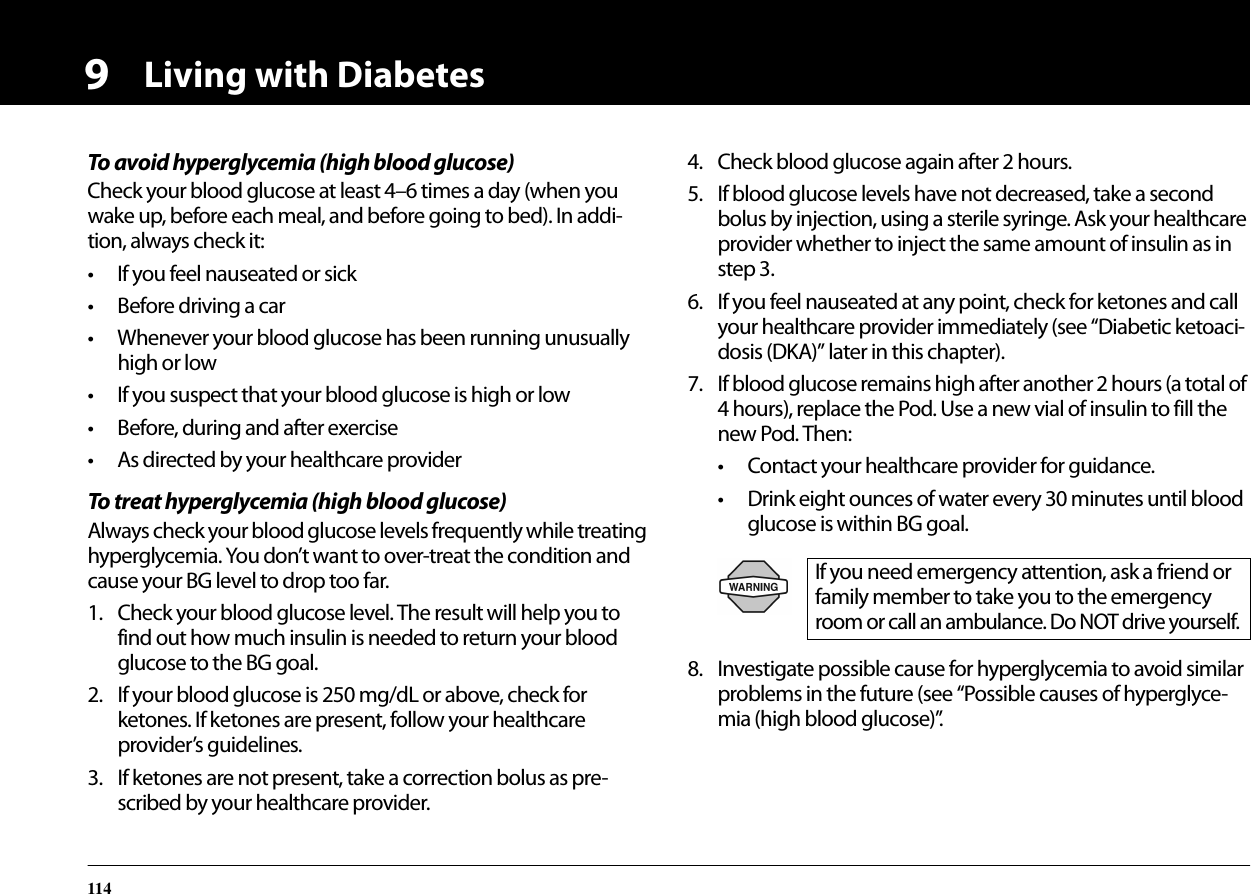 Living with Diabetes1149To avoid hyperglycemia (high blood glucose)Check your blood glucose at least 4–6 times a day (when you wake up, before each meal, and before going to bed). In addi-tion, always check it:• If you feel nauseated or sick• Before driving a car• Whenever your blood glucose has been running unusually high or low• If you suspect that your blood glucose is high or low• Before, during and after exercise• As directed by your healthcare providerTo treat hyperglycemia (high blood glucose)Always check your blood glucose levels frequently while treating hyperglycemia. You don’t want to over-treat the condition and cause your BG level to drop too far.1. Check your blood glucose level. The result will help you to find out how much insulin is needed to return your blood glucose to the BG goal.2. If your blood glucose is 250 mg/dL or above, check for ketones. If ketones are present, follow your healthcare provider’s guidelines.3. If ketones are not present, take a correction bolus as pre-scribed by your healthcare provider.4. Check blood glucose again after 2 hours.5. If blood glucose levels have not decreased, take a second bolus by injection, using a sterile syringe. Ask your healthcare provider whether to inject the same amount of insulin as in step 3.6. If you feel nauseated at any point, check for ketones and call your healthcare provider immediately (see “Diabetic ketoaci-dosis (DKA)” later in this chapter).7. If blood glucose remains high after another 2 hours (a total of 4 hours), replace the Pod. Use a new vial of insulin to fill the new Pod. Then:• Contact your healthcare provider for guidance.• Drink eight ounces of water every 30 minutes until blood glucose is within BG goal.8. Investigate possible cause for hyperglycemia to avoid similar problems in the future (see “Possible causes of hyperglyce-mia (high blood glucose)”.If you need emergency attention, ask a friend or family member to take you to the emergency room or call an ambulance. Do NOT drive yourself.