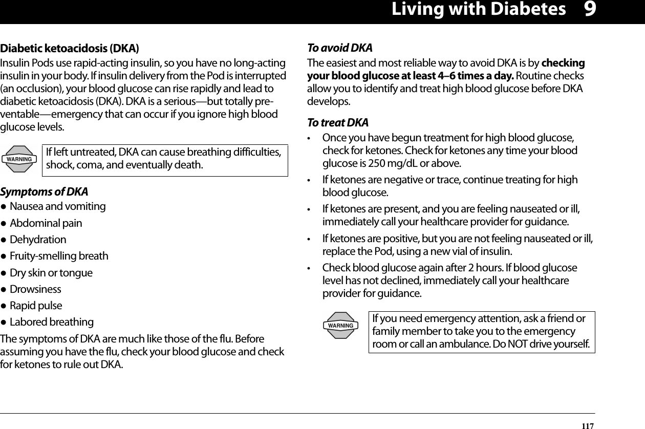 Living with Diabetes1179Diabetic ketoacidosis (DKA)Insulin Pods use rapid-acting insulin, so you have no long-acting insulin in your body. If insulin delivery from the Pod is interrupted (an occlusion), your blood glucose can rise rapidly and lead to diabetic ketoacidosis (DKA). DKA is a serious—but totally pre-ventable—emergency that can occur if you ignore high blood glucose levels.Symptoms of DKA● Nausea and vomiting● Abdominal pain● Dehydration● Fruity-smelling breath● Dry skin or tongue● Drowsiness● Rapid pulse● Labored breathingThe symptoms of DKA are much like those of the flu. Before assuming you have the flu, check your blood glucose and check for ketones to rule out DKA.To avoid DKAThe easiest and most reliable way to avoid DKA is by checking your blood glucose at least 4–6 times a day. Routine checks allow you to identify and treat high blood glucose before DKA develops.To treat DKA• Once you have begun treatment for high blood glucose, check for ketones. Check for ketones any time your blood glucose is 250 mg/dL or above.• If ketones are negative or trace, continue treating for high blood glucose.• If ketones are present, and you are feeling nauseated or ill, immediately call your healthcare provider for guidance.• If ketones are positive, but you are not feeling nauseated or ill, replace the Pod, using a new vial of insulin.• Check blood glucose again after 2 hours. If blood glucose level has not declined, immediately call your healthcare provider for guidance.If left untreated, DKA can cause breathing difficulties, shock, coma, and eventually death.If you need emergency attention, ask a friend or family member to take you to the emergency room or call an ambulance. Do NOT drive yourself.