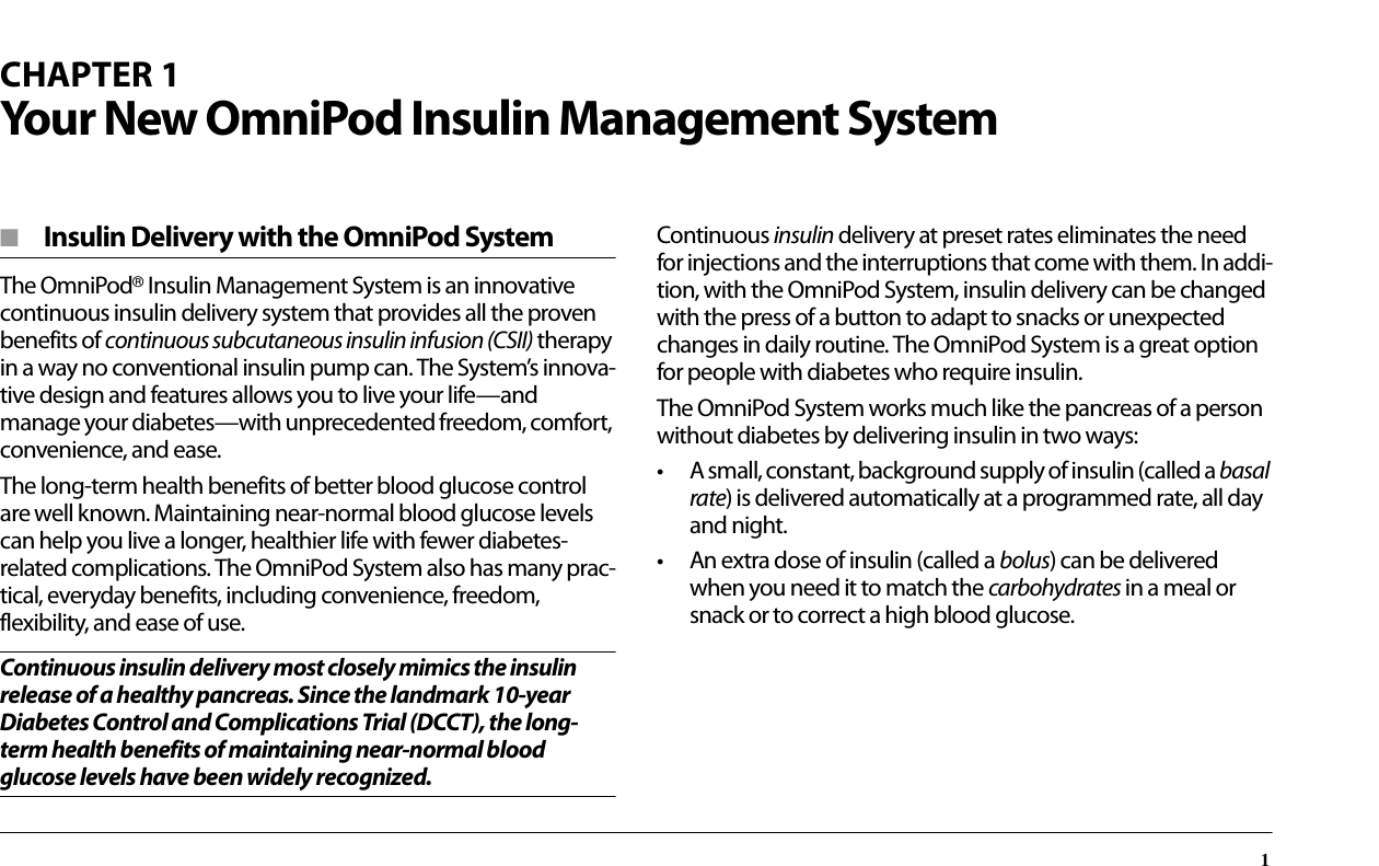 1CHAPTER 1Your New OmniPod Insulin Management System■  Insulin Delivery with the OmniPod SystemThe OmniPod® Insulin Management System is an innovative continuous insulin delivery system that provides all the proven benefits of continuous subcutaneous insulin infusion (CSII) therapy in a way no conventional insulin pump can. The System’s innova-tive design and features allows you to live your life—and manage your diabetes—with unprecedented freedom, comfort, convenience, and ease.The long-term health benefits of better blood glucose control are well known. Maintaining near-normal blood glucose levels can help you live a longer, healthier life with fewer diabetes-related complications. The OmniPod System also has many prac-tical, everyday benefits, including convenience, freedom, flexibility, and ease of use.Continuous insulin delivery most closely mimics the insulin release of a healthy pancreas. Since the landmark 10-year Diabetes Control and Complications Trial (DCCT), the long-term health benefits of maintaining near-normal blood glucose levels have been widely recognized.Continuous insulin delivery at preset rates eliminates the need for injections and the interruptions that come with them. In addi-tion, with the OmniPod System, insulin delivery can be changed with the press of a button to adapt to snacks or unexpected changes in daily routine. The OmniPod System is a great option for people with diabetes who require insulin.The OmniPod System works much like the pancreas of a person without diabetes by delivering insulin in two ways:• A small, constant, background supply of insulin (called a basal rate) is delivered automatically at a programmed rate, all day and night.• An extra dose of insulin (called a bolus) can be delivered when you need it to match the carbohydrates in a meal or snack or to correct a high blood glucose.