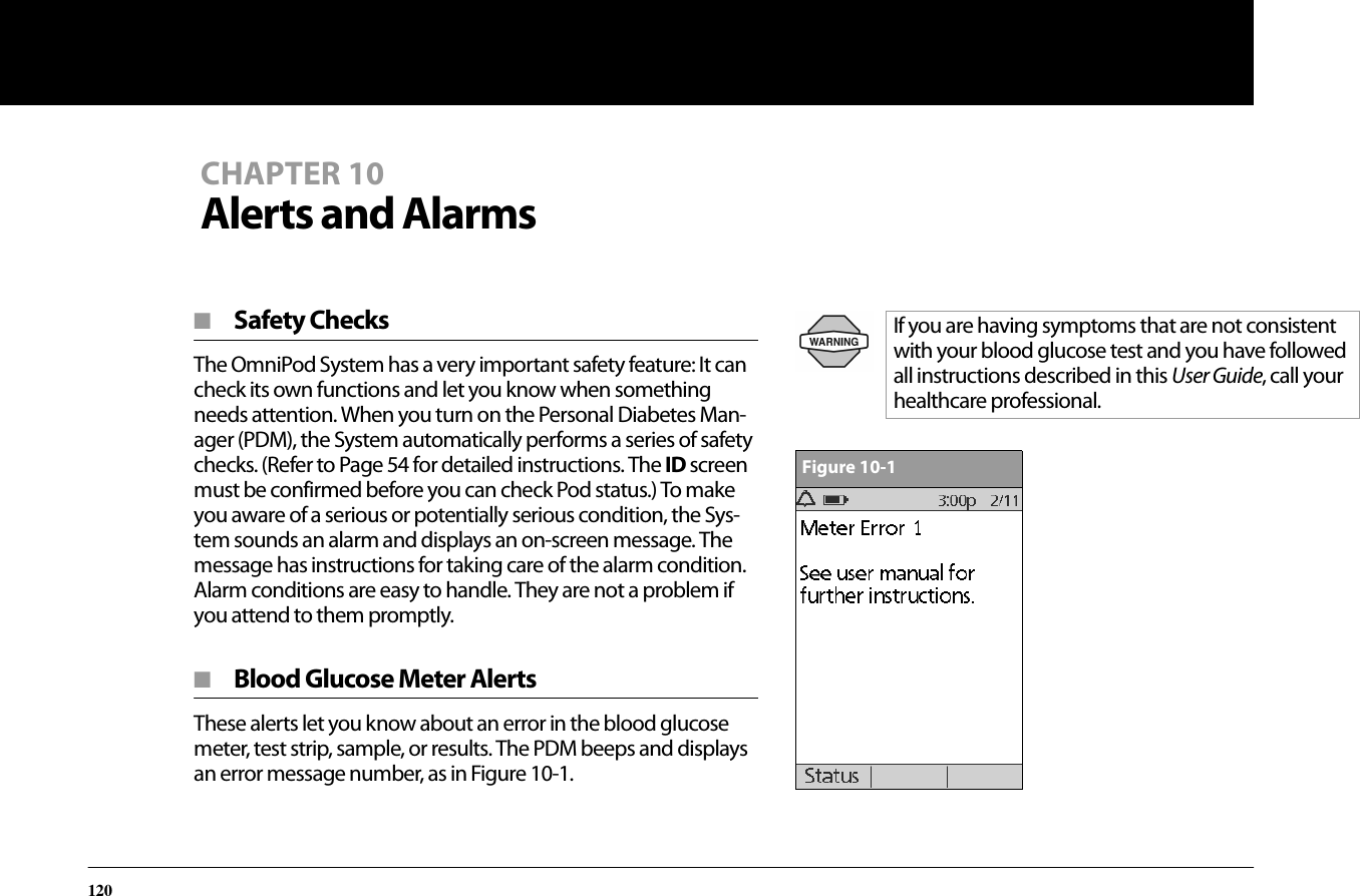 120CHAPTER 10Alerts and Alarms■  Safety ChecksThe OmniPod System has a very important safety feature: It can check its own functions and let you know when something needs attention. When you turn on the Personal Diabetes Man-ager (PDM), the System automatically performs a series of safety checks. (Refer to Page 54 for detailed instructions. The ID screen must be confirmed before you can check Pod status.) To make you aware of a serious or potentially serious condition, the Sys-tem sounds an alarm and displays an on-screen message. The message has instructions for taking care of the alarm condition. Alarm conditions are easy to handle. They are not a problem if you attend to them promptly.■  Blood Glucose Meter AlertsThese alerts let you know about an error in the blood glucose meter, test strip, sample, or results. The PDM beeps and displays an error message number, as in Figure 10-1.If you are having symptoms that are not consistent with your blood glucose test and you have followed all instructions described in this User Guide, call your healthcare professional.Figure 10-1