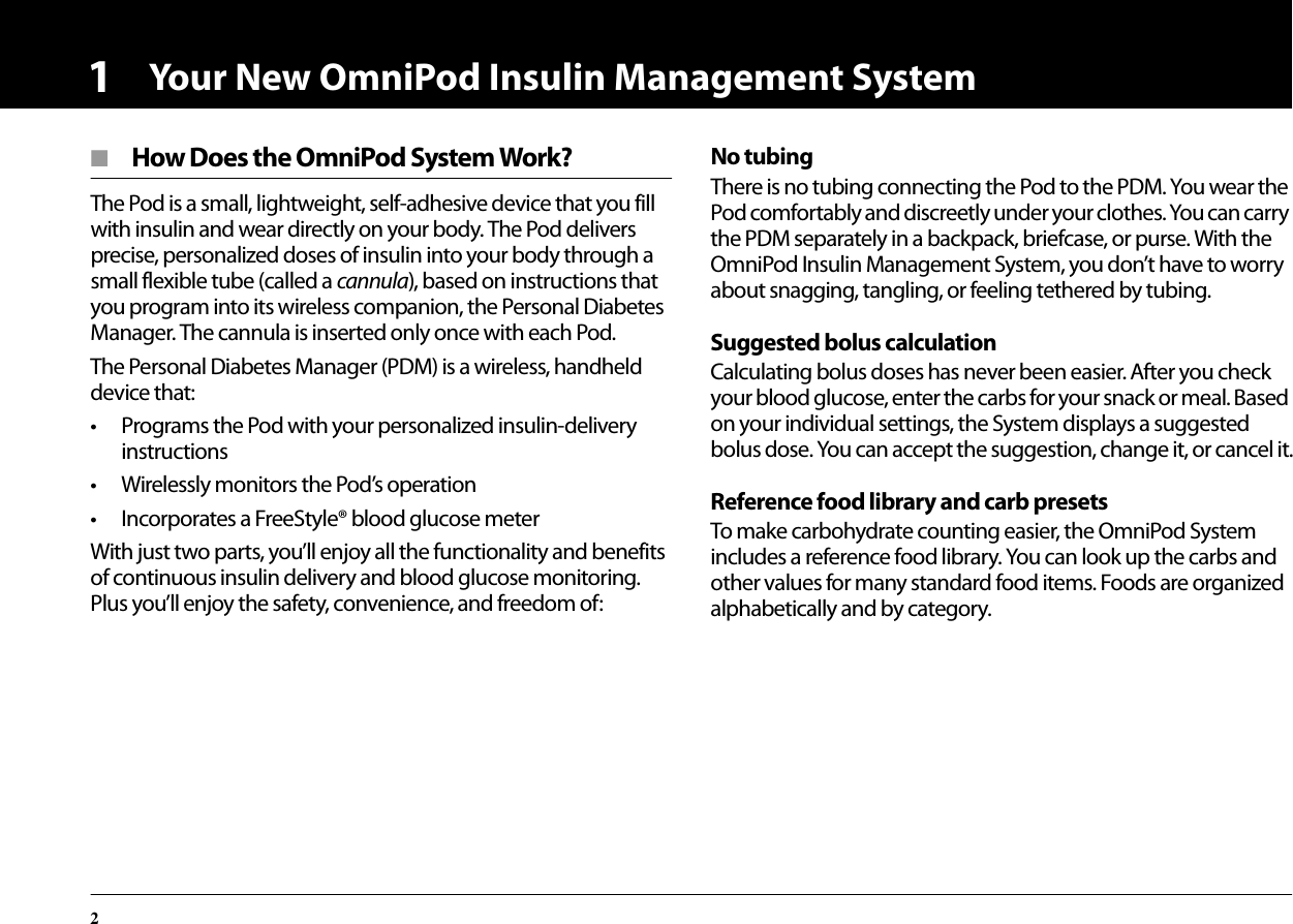Your New OmniPod Insulin Management System21■  How Does the OmniPod System Work?The Pod is a small, lightweight, self-adhesive device that you fill with insulin and wear directly on your body. The Pod delivers precise, personalized doses of insulin into your body through a small flexible tube (called a cannula), based on instructions that you program into its wireless companion, the Personal Diabetes Manager. The cannula is inserted only once with each Pod.The Personal Diabetes Manager (PDM) is a wireless, handheld device that:• Programs the Pod with your personalized insulin-delivery instructions• Wirelessly monitors the Pod’s operation• Incorporates a FreeStyle® blood glucose meterWith just two parts, you’ll enjoy all the functionality and benefits of continuous insulin delivery and blood glucose monitoring. Plus you’ll enjoy the safety, convenience, and freedom of:No tubingThere is no tubing connecting the Pod to the PDM. You wear the Pod comfortably and discreetly under your clothes. You can carry the PDM separately in a backpack, briefcase, or purse. With the OmniPod Insulin Management System, you don’t have to worry about snagging, tangling, or feeling tethered by tubing.Suggested bolus calculationCalculating bolus doses has never been easier. After you check your blood glucose, enter the carbs for your snack or meal. Based on your individual settings, the System displays a suggested bolus dose. You can accept the suggestion, change it, or cancel it.Reference food library and carb presetsTo make carbohydrate counting easier, the OmniPod System includes a reference food library. You can look up the carbs and other values for many standard food items. Foods are organized alphabetically and by category.