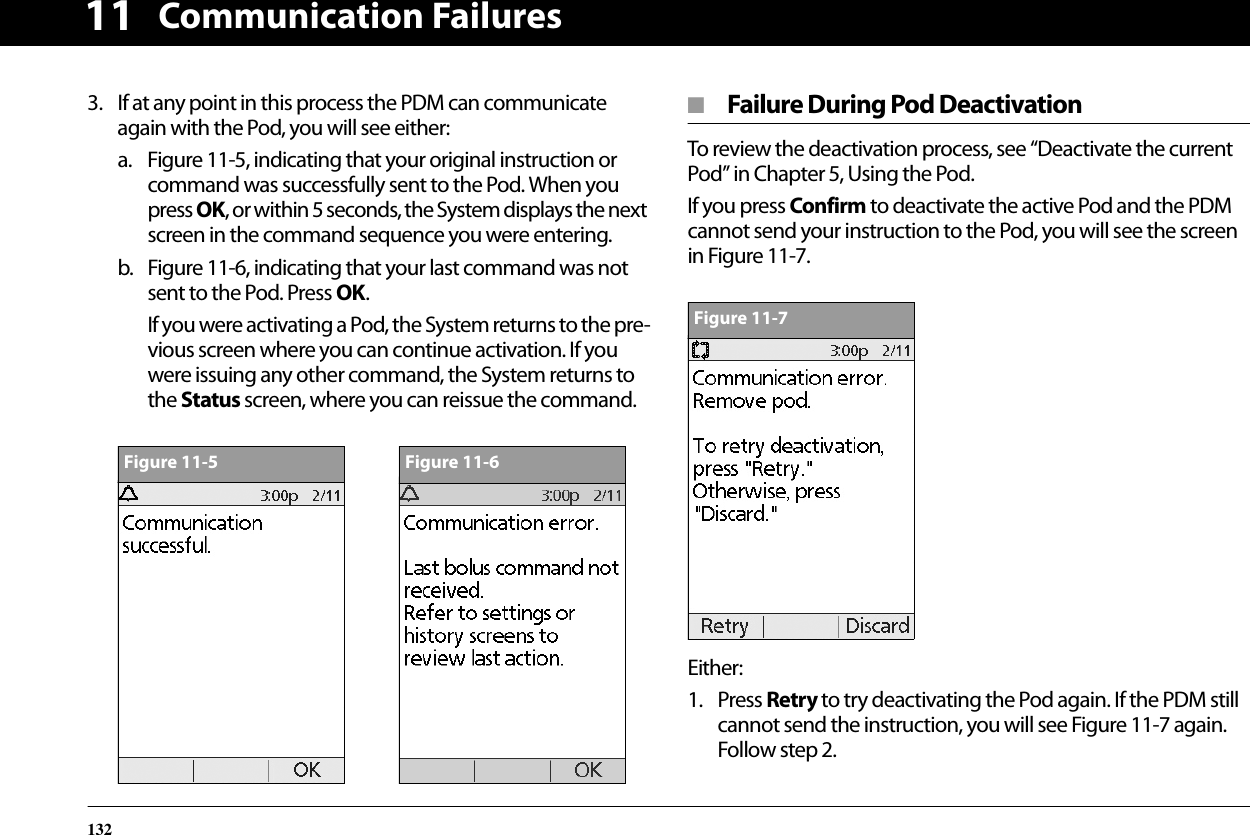Communication Failures132113. If at any point in this process the PDM can communicate again with the Pod, you will see either:a. Figure 11-5, indicating that your original instruction or command was successfully sent to the Pod. When you press OK, or within 5 seconds, the System displays the next screen in the command sequence you were entering.b. Figure 11-6, indicating that your last command was not sent to the Pod. Press OK.If you were activating a Pod, the System returns to the pre-vious screen where you can continue activation. If you were issuing any other command, the System returns to the Status screen, where you can reissue the command.■  Failure During Pod DeactivationTo review the deactivation process, see “Deactivate the current Pod” in Chapter 5, Using the Pod.If you press Confirm to deactivate the active Pod and the PDM cannot send your instruction to the Pod, you will see the screen in Figure 11-7.Either:1. Press Retry to try deactivating the Pod again. If the PDM still cannot send the instruction, you will see Figure 11-7 again. Follow step 2.Figure 11-5Figure 11-6Figure 11-7