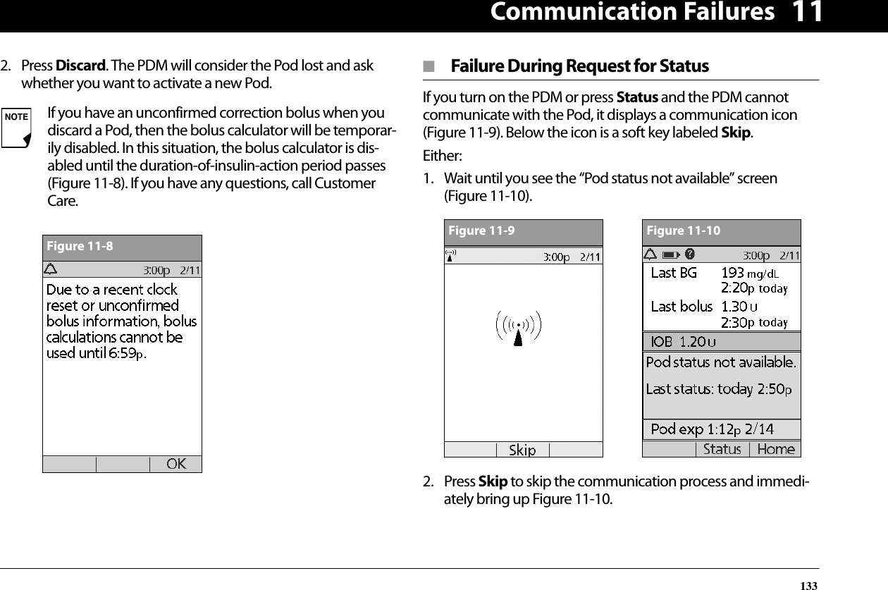 Communication Failures133112. Press Discard. The PDM will consider the Pod lost and ask whether you want to activate a new Pod.■  Failure During Request for StatusIf you turn on the PDM or press Status and the PDM cannot communicate with the Pod, it displays a communication icon (Figure 11-9). Below the icon is a soft key labeled Skip.Either:1. Wait until you see the “Pod status not available” screen (Figure 11-10).2. Press Skip to skip the communication process and immedi-ately bring up Figure 11-10.If you have an unconfirmed correction bolus when you discard a Pod, then the bolus calculator will be temporar-ily disabled. In this situation, the bolus calculator is dis-abled until the duration-of-insulin-action period passes (Figure 11-8). If you have any questions, call Customer Care.Figure 11-8Figure 11-9Figure 11-10