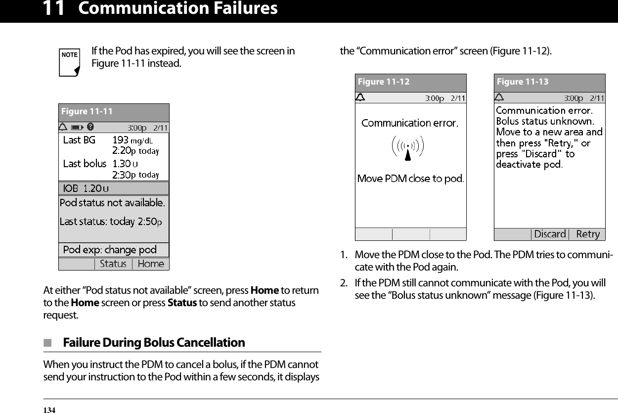 Communication Failures13411At either “Pod status not available” screen, press Home to return to the Home screen or press Status to send another status request.■  Failure During Bolus CancellationWhen you instruct the PDM to cancel a bolus, if the PDM cannot send your instruction to the Pod within a few seconds, it displays the “Communication error” screen (Figure 11-12).1. Move the PDM close to the Pod. The PDM tries to communi-cate with the Pod again.2. If the PDM still cannot communicate with the Pod, you will see the “Bolus status unknown” message (Figure 11-13).If the Pod has expired, you will see the screen in Figure 11-11 instead.Figure 11-11Figure 11-12Figure 11-13