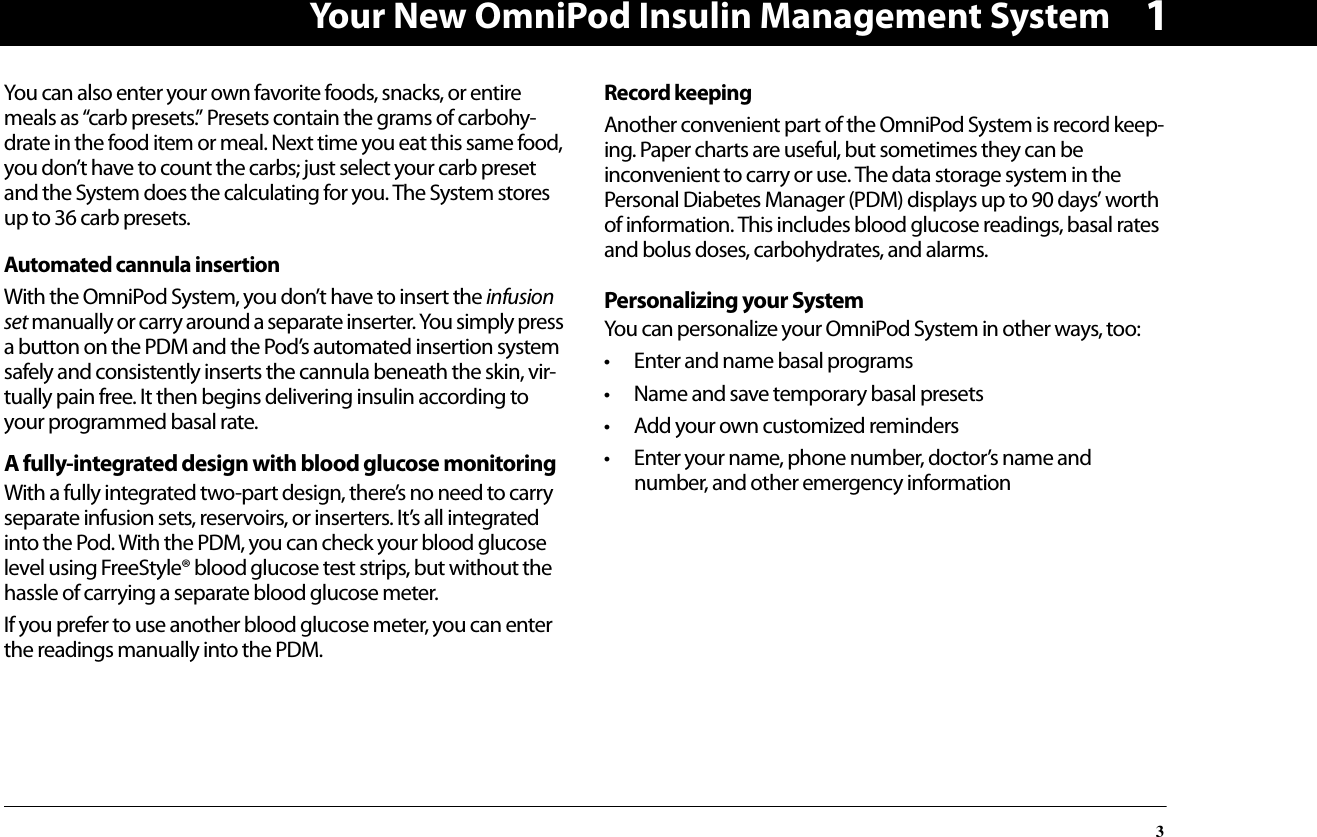 Your New OmniPod Insulin Management System31You can also enter your own favorite foods, snacks, or entire meals as “carb presets.” Presets contain the grams of carbohy-drate in the food item or meal. Next time you eat this same food, you don’t have to count the carbs; just select your carb preset and the System does the calculating for you. The System stores up to 36 carb presets.Automated cannula insertionWith the OmniPod System, you don’t have to insert the infusion set manually or carry around a separate inserter. You simply press a button on the PDM and the Pod’s automated insertion system safely and consistently inserts the cannula beneath the skin, vir-tually pain free. It then begins delivering insulin according to your programmed basal rate.A fully-integrated design with blood glucose monitoringWith a fully integrated two-part design, there’s no need to carry separate infusion sets, reservoirs, or inserters. It’s all integrated into the Pod. With the PDM, you can check your blood glucose level using FreeStyle® blood glucose test strips, but without the hassle of carrying a separate blood glucose meter.If you prefer to use another blood glucose meter, you can enter the readings manually into the PDM.Record keepingAnother convenient part of the OmniPod System is record keep-ing. Paper charts are useful, but sometimes they can be inconvenient to carry or use. The data storage system in the Personal Diabetes Manager (PDM) displays up to 90 days’ worth of information. This includes blood glucose readings, basal rates and bolus doses, carbohydrates, and alarms.Personalizing your System You can personalize your OmniPod System in other ways, too: • Enter and name basal programs• Name and save temporary basal presets• Add your own customized reminders• Enter your name, phone number, doctor’s name and number, and other emergency information