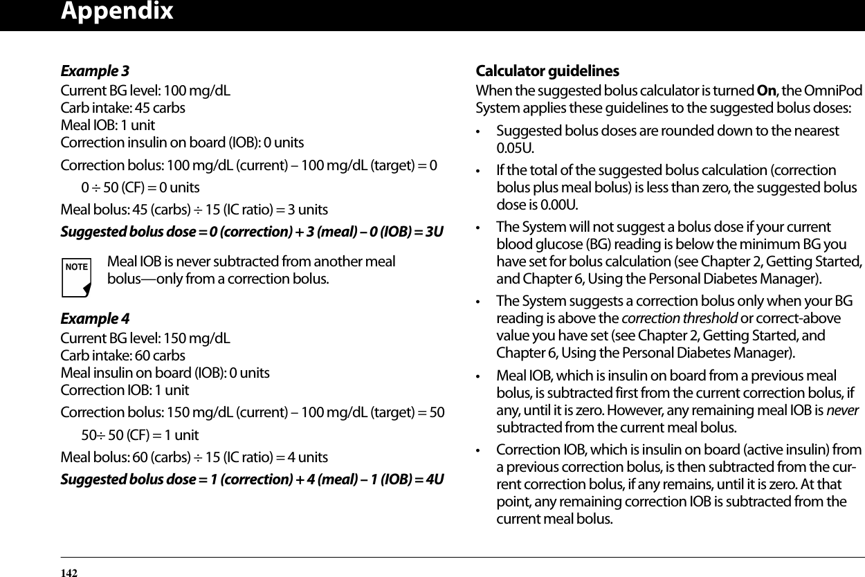 Appendix142Example 3Current BG level: 100 mg/dLCarb intake: 45 carbsMeal IOB: 1 unitCorrection insulin on board (IOB): 0 unitsCorrection bolus: 100 mg/dL (current) – 100 mg/dL (target) = 00 ÷ 50 (CF) = 0 unitsMeal bolus: 45 (carbs) ÷ 15 (IC ratio) = 3 unitsSuggested bolus dose = 0 (correction) + 3 (meal) – 0 (IOB) = 3UExample 4Current BG level: 150 mg/dLCarb intake: 60 carbsMeal insulin on board (IOB): 0 unitsCorrection IOB: 1 unitCorrection bolus: 150 mg/dL (current) – 100 mg/dL (target) = 5050÷ 50 (CF) = 1 unitMeal bolus: 60 (carbs) ÷ 15 (IC ratio) = 4 unitsSuggested bolus dose = 1 (correction) + 4 (meal) – 1 (IOB) = 4UCalculator guidelinesWhen the suggested bolus calculator is turned On, the OmniPod System applies these guidelines to the suggested bolus doses:• Suggested bolus doses are rounded down to the nearest 0.05U.• If the total of the suggested bolus calculation (correction bolus plus meal bolus) is less than zero, the suggested bolus dose is 0.00U.• The System will not suggest a bolus dose if your current blood glucose (BG) reading is below the minimum BG you have set for bolus calculation (see Chapter 2, Getting Started, and Chapter 6, Using the Personal Diabetes Manager).• The System suggests a correction bolus only when your BG reading is above the correction threshold or correct-above value you have set (see Chapter 2, Getting Started, andChapter 6, Using the Personal Diabetes Manager).• Meal IOB, which is insulin on board from a previous meal bolus, is subtracted first from the current correction bolus, if any, until it is zero. However, any remaining meal IOB is never subtracted from the current meal bolus.• Correction IOB, which is insulin on board (active insulin) from a previous correction bolus, is then subtracted from the cur-rent correction bolus, if any remains, until it is zero. At that point, any remaining correction IOB is subtracted from the current meal bolus.Meal IOB is never subtracted from another meal bolus—only from a correction bolus.