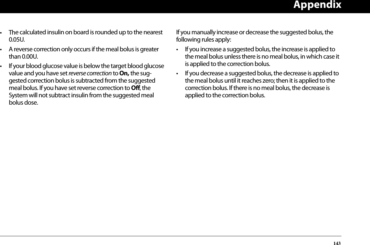 Appendix143• The calculated insulin on board is rounded up to the nearest 0.05U.• A reverse correction only occurs if the meal bolus is greater than 0.00U.• If your blood glucose value is below the target blood glucose value and you have set reverse correction to On, the sug-gested correction bolus is subtracted from the suggested meal bolus. If you have set reverse correction to Off, the System will not subtract insulin from the suggested meal bolus dose.If you manually increase or decrease the suggested bolus, the following rules apply:• If you increase a suggested bolus, the increase is applied to the meal bolus unless there is no meal bolus, in which case it is applied to the correction bolus.• If you decrease a suggested bolus, the decrease is applied to the meal bolus until it reaches zero; then it is applied to the correction bolus. If there is no meal bolus, the decrease is applied to the correction bolus.