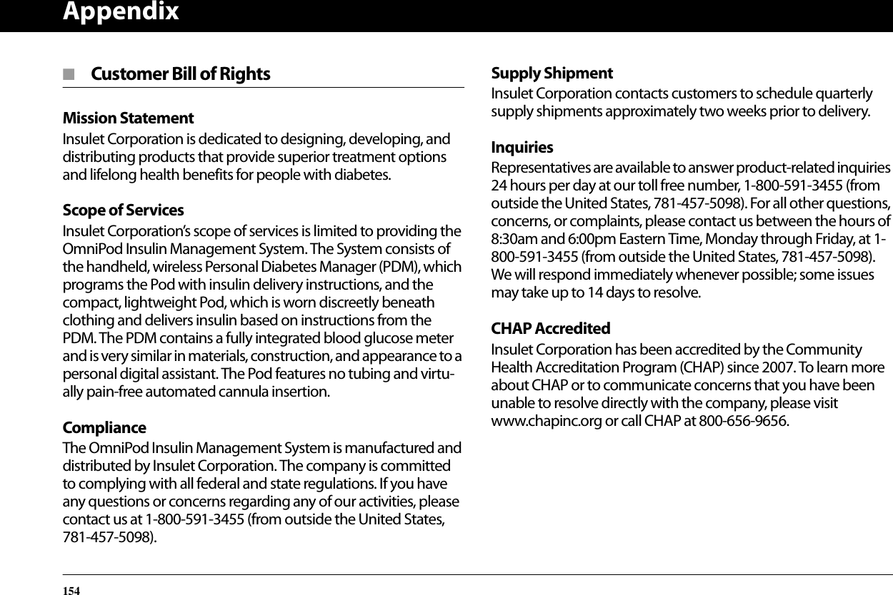 Appendix154■  Customer Bill of RightsMission StatementInsulet Corporation is dedicated to designing, developing, and distributing products that provide superior treatment options and lifelong health benefits for people with diabetes.Scope of ServicesInsulet Corporation’s scope of services is limited to providing the OmniPod Insulin Management System. The System consists of the handheld, wireless Personal Diabetes Manager (PDM), which programs the Pod with insulin delivery instructions, and the compact, lightweight Pod, which is worn discreetly beneath clothing and delivers insulin based on instructions from the PDM. The PDM contains a fully integrated blood glucose meter and is very similar in materials, construction, and appearance to a personal digital assistant. The Pod features no tubing and virtu-ally pain-free automated cannula insertion.ComplianceThe OmniPod Insulin Management System is manufactured and distributed by Insulet Corporation. The company is committed to complying with all federal and state regulations. If you have any questions or concerns regarding any of our activities, please contact us at 1-800-591-3455 (from outside the United States, 781-457-5098).Supply ShipmentInsulet Corporation contacts customers to schedule quarterly supply shipments approximately two weeks prior to delivery.InquiriesRepresentatives are available to answer product-related inquiries 24 hours per day at our toll free number, 1-800-591-3455 (from outside the United States, 781-457-5098). For all other questions, concerns, or complaints, please contact us between the hours of 8:30am and 6:00pm Eastern Time, Monday through Friday, at 1-800-591-3455 (from outside the United States, 781-457-5098). We will respond immediately whenever possible; some issues may take up to 14 days to resolve. CHAP AccreditedInsulet Corporation has been accredited by the Community Health Accreditation Program (CHAP) since 2007. To learn more about CHAP or to communicate concerns that you have been unable to resolve directly with the company, please visit www.chapinc.org or call CHAP at 800-656-9656.