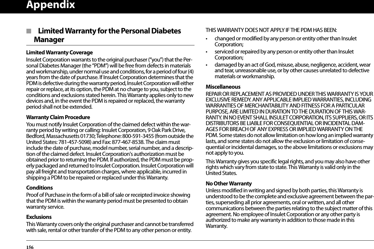 Appendix156■  Limited Warranty for the Personal Diabetes ManagerLimited Warranty CoverageInsulet Corporation warrants to the original purchaser (“you”) that the Per-sonal Diabetes Manager (the “PDM”) will be free from defects in materials and workmanship, under normal use and conditions, for a period of four (4) years from the date of purchase. If Insulet Corporation determines that the PDM is defective during the warranty period, Insulet Corporation will either repair or replace, at its option, the PDM at no charge to you, subject to the conditions and exclusions stated herein. This Warranty applies only to new devices and, in the event the PDM is repaired or replaced, the warranty period shall not be extended.Warranty Claim ProcedureYou must notify Insulet Corporation of the claimed defect within the war-ranty period by writing or calling: Insulet Corporation, 9 Oak Park Drive, Bedford, Massachusetts 01730; Telephone: 800-591-3455 (from outside the United States: 781-457-5098) and Fax: 877-467-8538. The claim must include the date of purchase, model number, serial number, and a descrip-tion of the claimed defect. Insulet Corporation&apos;s authorization must be obtained prior to returning the PDM. If authorized, the PDM must be prop-erly packaged and returned to Insulet Corporation. Insulet Corporation will pay all freight and transportation charges, where applicable, incurred in shipping a PDM to be repaired or replaced under this Warranty.ConditionsProof of Purchase in the form of a bill of sale or receipted invoice showing that the PDM is within the warranty period must be presented to obtain warranty service.ExclusionsThis Warranty covers only the original purchaser and cannot be transferred with sale, rental or other transfer of the PDM to any other person or entity. THIS WARRANTY DOES NOT APPLY IF THE PDM HAS BEEN:• changed or modified by any person or entity other than Insulet Corporation;• serviced or repaired by any person or entity other than Insulet Corporation;• damaged by an act of God, misuse, abuse, negligence, accident, wear and tear, unreasonable use, or by other causes unrelated to defective materials or workmanship.MiscellaneousREPAIR OR REPLACEMENT AS PROVIDED UNDER THIS WARRANTY IS YOUR EXCLUSIVE REMEDY. ANY APPLICABLE IMPLIED WARRANTIES, INCLUDING WARRANTIES OF MERCHANTABILITY AND FITNESS FOR A PARTICULAR PURPOSE, ARE LIMITED IN DURATION TO THE DURATION OF THIS WAR-RANTY. IN NO EVENT SHALL INSULET CORPORATION, ITS SUPPLIERS, OR ITS DISTRIBUTORS BE LIABLE FOR CONSEQUENTIAL OR INCIDENTAL DAM-AGES FOR BREACH OF ANY EXPRESS OR IMPLIED WARRANTY ON THE PDM. Some states do not allow limitation on how long an implied warranty lasts, and some states do not allow the exclusion or limitation of conse-quential or incidental damages, so the above limitations or exclusions may not apply to you.This Warranty gives you specific legal rights, and you may also have other rights which vary from state to state. This Warranty is valid only in the United States.No Other WarrantyUnless modified in writing and signed by both parties, this Warranty is understood to be the complete and exclusive agreement between the par-ties, superseding all prior agreements, oral or written, and all other communications between the parties relating to the subject matter of this agreement. No employee of Insulet Corporation or any other party is authorized to make any warranty in addition to those made in this Warranty.