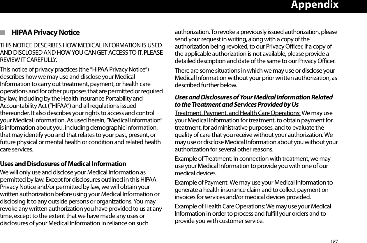 Appendix157■  HIPAA Privacy NoticeTHIS NOTICE DESCRIBES HOW MEDICAL INFORMATION IS USED AND DISCLOSED AND HOW YOU CAN GET ACCESS TO IT. PLEASE REVIEW IT CAREFULLY.This notice of privacy practices (the “HIPAA Privacy Notice”) describes how we may use and disclose your Medical Information to carry out treatment, payment, or health care operations and for other purposes that are permitted or required by law, including by the Health Insurance Portability and Accountability Act (“HIPAA”) and all regulations issued thereunder. It also describes your rights to access and control your Medical Information. As used herein, “Medical Information” is information about you, including demographic information, that may identify you and that relates to your past, present, or future physical or mental health or condition and related health care services.Uses and Disclosures of Medical InformationWe will only use and disclose your Medical Information as permitted by law. Except for disclosures outlined in this HIPAA Privacy Notice and/or permitted by law, we will obtain your written authorization before using your Medical Information or disclosing it to any outside persons or organizations. You may revoke any written authorization you have provided to us at any time, except to the extent that we have made any uses or disclosures of your Medical Information in reliance on such authorization. To revoke a previously issued authorization, please send your request in writing, along with a copy of the authorization being revoked, to our Privacy Officer. If a copy of the applicable authorization is not available, please provide a detailed description and date of the same to our Privacy Officer.There are some situations in which we may use or disclose your Medical Information without your prior written authorization, as described further below.Uses and Disclosures of Your Medical Information Related to the Treatment and Services Provided by UsTreatment, Payment, and Health Care Operations: We may use your Medical Information for treatment, to obtain payment for treatment, for administrative purposes, and to evaluate the quality of care that you receive without your authorization. We may use or disclose Medical Information about you without your authorization for several other reasons.Example of Treatment: In connection with treatment, we may use your Medical Information to provide you with one of our medical devices.Example of Payment: We may use your Medical Information to generate a health insurance claim and to collect payment on invoices for services and/or medical devices provided.Example of Health Care Operations: We may use your Medical Information in order to process and fulfill your orders and to provide you with customer service.