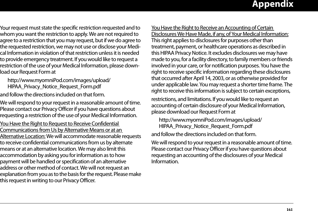 Appendix161Your request must state the specific restriction requested and to whom you want the restriction to apply. We are not required to agree to a restriction that you may request, but if we do agree to the requested restriction, we may not use or disclose your Medi-cal Information in violation of that restriction unless it is needed to provide emergency treatment. If you would like to request a restriction of the use of your Medical Information, please down-load our Request Form athttp://www.myomniPod.com/images/upload/HIPAA_Privacy_Notice_Request_Form.pdfand follow the directions included on that form.We will respond to your request in a reasonable amount of time. Please contact our Privacy Officer if you have questions about requesting a restriction of the use of your Medical Information.You Have the Right to Request to Receive Confidential Communications from Us by Alternative Means or at an Alternative Location: We will accommodate reasonable requests to receive confidential communications from us by alternate means or at an alternative location. We may also limit this accommodation by asking you for information as to how payment will be handled or specification of an alternative address or other method of contact. We will not request an explanation from you as to the basis for the request. Please make this request in writing to our Privacy Officer.You Have the Right to Receive an Accounting of Certain Disclosures We Have Made, if any, of Your Medical Information:   This right applies to disclosures for purposes other than treatment, payment, or healthcare operations as described in this HIPAA Privacy Notice. It excludes disclosures we may have made to you, for a facility directory, to family members or friends involved in your care, or for notification purposes. You have the right to receive specific information regarding these disclosures that occurred after April 14, 2003, or as otherwise provided for under applicable law. You may request a shorter time frame. The right to receive this information is subject to certain exceptions,restrictions, and limitations. If you would like to request an accounting of certain disclosure of your Medical Information, please download our Request Form athttp://www.myomniPod.com/images/upload/HIPAA_Privacy_Notice_Request_Form.pdfand follow the directions included on that form.We will respond to your request in a reasonable amount of time. Please contact our Privacy Officer if you have questions about requesting an accounting of the disclosures of your Medical Information.