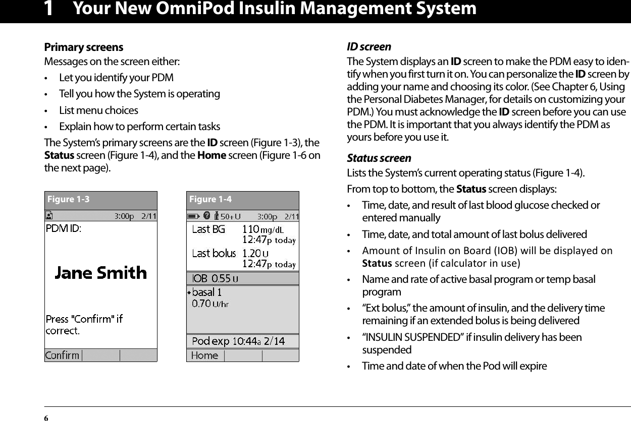 Your New OmniPod Insulin Management System61Primary screensMessages on the screen either:• Let you identify your PDM• Tell you how the System is operating• List menu choices• Explain how to perform certain tasksThe System’s primary screens are the ID screen (Figure 1-3), the Status screen (Figure 1-4), and the Home screen (Figure 1-6 on the next page). ID screenThe System displays an ID screen to make the PDM easy to iden-tify when you first turn it on. You can personalize the ID screen by adding your name and choosing its color. (See Chapter 6, Using the Personal Diabetes Manager, for details on customizing your PDM.) You must acknowledge the ID screen before you can use the PDM. It is important that you always identify the PDM as yours before you use it.Status screenLists the System’s current operating status (Figure 1-4).From top to bottom, the Status screen displays:• Time, date, and result of last blood glucose checked or entered manually• Time, date, and total amount of last bolus delivered•Amount of Insulin on Board (IOB) will be displayed on Status screen (if calculator in use) • Name and rate of active basal program or temp basal program• “Ext bolus,” the amount of insulin, and the delivery time remaining if an extended bolus is being delivered• “INSULIN SUSPENDED” if insulin delivery has been suspended• Time and date of when the Pod will expireFigure 1-3Figure 1-4