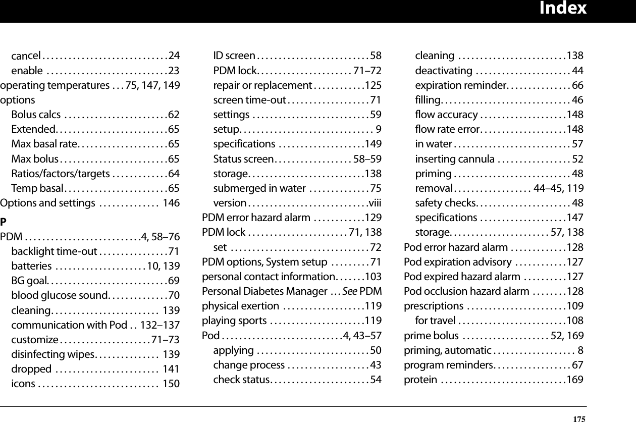 Index175cancel. . . . . . . . . . . . . . . . . . . . . . . . . . . . .24enable  . . . . . . . . . . . . . . . . . . . . . . . . . . . .23operating temperatures . . . 75, 147, 149optionsBolus calcs . . . . . . . . . . . . . . . . . . . . . . . .62Extended. . . . . . . . . . . . . . . . . . . . . . . . . .65Max basal rate. . . . . . . . . . . . . . . . . . . . .65Max bolus . . . . . . . . . . . . . . . . . . . . . . . . .65Ratios/factors/targets . . . . . . . . . . . . .64Temp basal. . . . . . . . . . . . . . . . . . . . . . . .65Options and settings  . . . . . . . . . . . . . .  146PPDM . . . . . . . . . . . . . . . . . . . . . . . . . . .4, 58–76backlight time-out . . . . . . . . . . . . . . . .71batteries  . . . . . . . . . . . . . . . . . . . . .10, 139BG goal. . . . . . . . . . . . . . . . . . . . . . . . . . . .69blood glucose sound. . . . . . . . . . . . . .70cleaning. . . . . . . . . . . . . . . . . . . . . . . . .  139communication with Pod . . 132–137customize. . . . . . . . . . . . . . . . . . . . .71–73disinfecting wipes. . . . . . . . . . . . . . .  139dropped  . . . . . . . . . . . . . . . . . . . . . . . .  141icons . . . . . . . . . . . . . . . . . . . . . . . . . . . .  150ID screen. . . . . . . . . . . . . . . . . . . . . . . . . . 58PDM lock. . . . . . . . . . . . . . . . . . . . . . 71–72repair or replacement . . . . . . . . . . . .125screen time-out . . . . . . . . . . . . . . . . . . .71settings . . . . . . . . . . . . . . . . . . . . . . . . . . .59setup. . . . . . . . . . . . . . . . . . . . . . . . . . . . . . . 9specifications . . . . . . . . . . . . . . . . . . . .149Status screen. . . . . . . . . . . . . . . . . . 58–59storage. . . . . . . . . . . . . . . . . . . . . . . . . . .138submerged in water  . . . . . . . . . . . . . . 75version. . . . . . . . . . . . . . . . . . . . . . . . . . . .viiiPDM error hazard alarm . . . . . . . . . . . .129PDM lock . . . . . . . . . . . . . . . . . . . . . . . 71, 138set  . . . . . . . . . . . . . . . . . . . . . . . . . . . . . . . . 72PDM options, System setup  . . . . . . . . .71personal contact information. . . . . . .103Personal Diabetes Manager . . . See PDMphysical exertion . . . . . . . . . . . . . . . . . . .119playing sports . . . . . . . . . . . . . . . . . . . . . .119Pod . . . . . . . . . . . . . . . . . . . . . . . . . . . .4, 43–57applying . . . . . . . . . . . . . . . . . . . . . . . . . . 50change process . . . . . . . . . . . . . . . . . . . 43check status. . . . . . . . . . . . . . . . . . . . . . .54cleaning . . . . . . . . . . . . . . . . . . . . . . . . .138deactivating . . . . . . . . . . . . . . . . . . . . . . 44expiration reminder. . . . . . . . . . . . . . . 66filling. . . . . . . . . . . . . . . . . . . . . . . . . . . . . . 46flow accuracy . . . . . . . . . . . . . . . . . . . .148flow rate error. . . . . . . . . . . . . . . . . . . .148in water . . . . . . . . . . . . . . . . . . . . . . . . . . . 57inserting cannula . . . . . . . . . . . . . . . . . 52priming . . . . . . . . . . . . . . . . . . . . . . . . . . . 48removal. . . . . . . . . . . . . . . . . . 44–45, 119safety checks. . . . . . . . . . . . . . . . . . . . . . 48specifications . . . . . . . . . . . . . . . . . . . .147storage. . . . . . . . . . . . . . . . . . . . . . . 57, 138Pod error hazard alarm . . . . . . . . . . . . .128Pod expiration advisory . . . . . . . . . . . .127Pod expired hazard alarm . . . . . . . . . .127Pod occlusion hazard alarm . . . . . . . .128prescriptions . . . . . . . . . . . . . . . . . . . . . . .109for travel . . . . . . . . . . . . . . . . . . . . . . . . .108prime bolus  . . . . . . . . . . . . . . . . . . . . 52, 169priming, automatic . . . . . . . . . . . . . . . . . . . 8program reminders. . . . . . . . . . . . . . . . . . 67protein . . . . . . . . . . . . . . . . . . . . . . . . . . . . .169