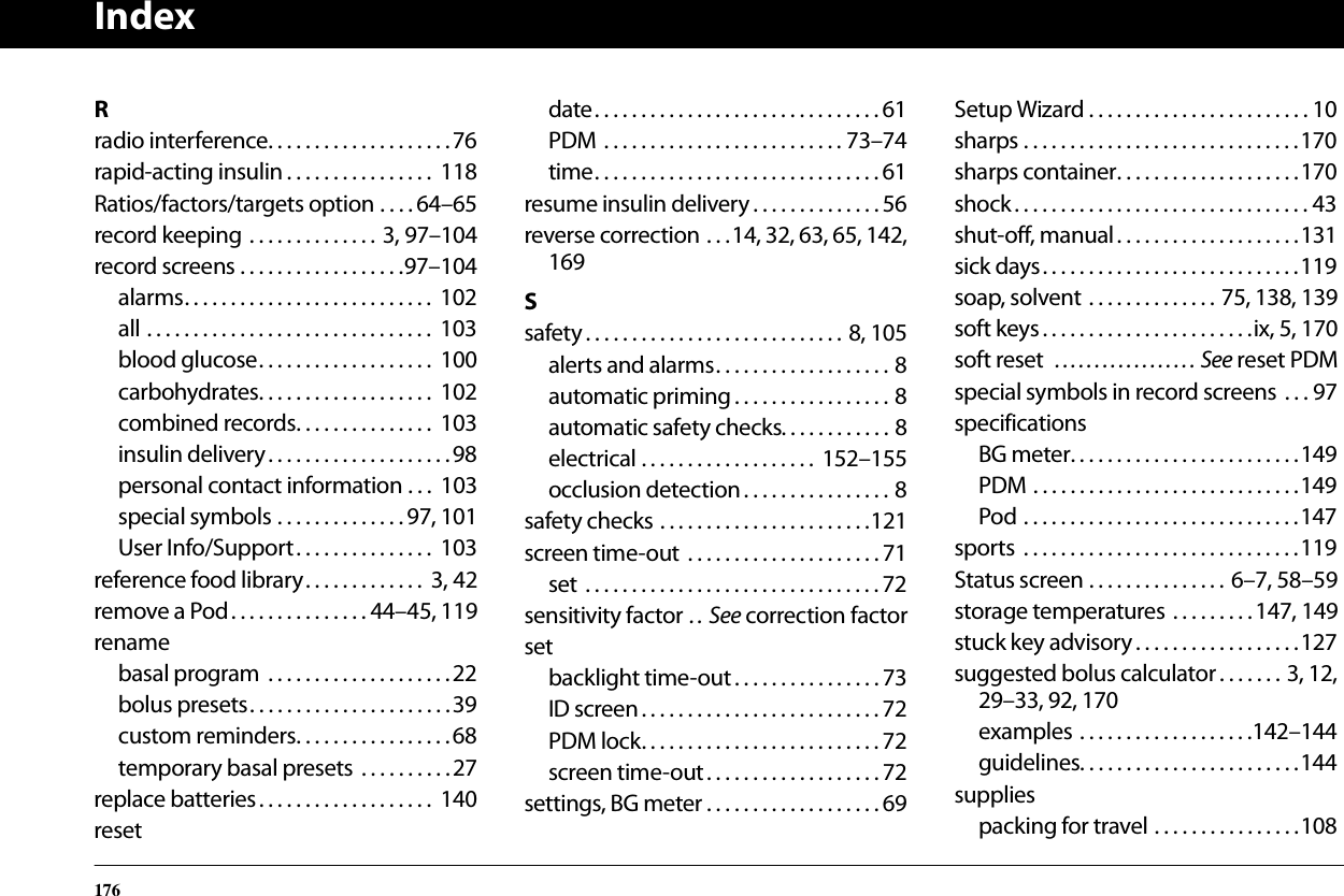 Index176Rradio interference. . . . . . . . . . . . . . . . . . . .76rapid-acting insulin . . . . . . . . . . . . . . . .  118Ratios/factors/targets option . . . . 64–65record keeping . . . . . . . . . . . . . . 3, 97–104record screens . . . . . . . . . . . . . . . . . .97–104alarms. . . . . . . . . . . . . . . . . . . . . . . . . . .  102all . . . . . . . . . . . . . . . . . . . . . . . . . . . . . . .  103blood glucose. . . . . . . . . . . . . . . . . . .  100carbohydrates. . . . . . . . . . . . . . . . . . .  102combined records. . . . . . . . . . . . . . .  103insulin delivery. . . . . . . . . . . . . . . . . . . .98personal contact information . . .  103special symbols . . . . . . . . . . . . . . 97, 101User Info/Support. . . . . . . . . . . . . . .  103reference food library. . . . . . . . . . . . .  3, 42remove a Pod. . . . . . . . . . . . . . . 44–45, 119renamebasal program  . . . . . . . . . . . . . . . . . . . .22bolus presets. . . . . . . . . . . . . . . . . . . . . .39custom reminders. . . . . . . . . . . . . . . . .68temporary basal presets  . . . . . . . . . .27replace batteries. . . . . . . . . . . . . . . . . . .  140resetdate. . . . . . . . . . . . . . . . . . . . . . . . . . . . . . . 61PDM . . . . . . . . . . . . . . . . . . . . . . . . . . 73–74time. . . . . . . . . . . . . . . . . . . . . . . . . . . . . . . 61resume insulin delivery . . . . . . . . . . . . . . 56reverse correction . . .14, 32, 63, 65, 142,169Ssafety. . . . . . . . . . . . . . . . . . . . . . . . . . . . 8, 105alerts and alarms. . . . . . . . . . . . . . . . . . . 8automatic priming . . . . . . . . . . . . . . . . . 8automatic safety checks. . . . . . . . . . . . 8electrical . . . . . . . . . . . . . . . . . . .  152–155occlusion detection . . . . . . . . . . . . . . . . 8safety checks . . . . . . . . . . . . . . . . . . . . . . .121screen time-out  . . . . . . . . . . . . . . . . . . . . . 71set  . . . . . . . . . . . . . . . . . . . . . . . . . . . . . . . . 72sensitivity factor . .  See correction factorsetbacklight time-out . . . . . . . . . . . . . . . . 73ID screen. . . . . . . . . . . . . . . . . . . . . . . . . . 72PDM lock. . . . . . . . . . . . . . . . . . . . . . . . . . 72screen time-out. . . . . . . . . . . . . . . . . . . 72settings, BG meter . . . . . . . . . . . . . . . . . . . 69Setup Wizard . . . . . . . . . . . . . . . . . . . . . . . . 10sharps . . . . . . . . . . . . . . . . . . . . . . . . . . . . . .170sharps container. . . . . . . . . . . . . . . . . . . .170shock. . . . . . . . . . . . . . . . . . . . . . . . . . . . . . . . 43shut-off, manual. . . . . . . . . . . . . . . . . . . .131sick days. . . . . . . . . . . . . . . . . . . . . . . . . . . .119soap, solvent . . . . . . . . . . . . . . 75, 138, 139soft keys . . . . . . . . . . . . . . . . . . . . . . .ix, 5, 170soft reset  . . . . . . . . . . . . . . . . . . See reset PDMspecial symbols in record screens . . . 97specificationsBG meter. . . . . . . . . . . . . . . . . . . . . . . . .149PDM . . . . . . . . . . . . . . . . . . . . . . . . . . . . .149Pod . . . . . . . . . . . . . . . . . . . . . . . . . . . . . .147sports  . . . . . . . . . . . . . . . . . . . . . . . . . . . . . .119Status screen . . . . . . . . . . . . . . . 6–7, 58–59storage temperatures . . . . . . . . .147, 149stuck key advisory . . . . . . . . . . . . . . . . . .127suggested bolus calculator. . . . . . . 3, 12,29–33, 92, 170examples . . . . . . . . . . . . . . . . . . .142–144guidelines. . . . . . . . . . . . . . . . . . . . . . . .144suppliespacking for travel . . . . . . . . . . . . . . . .108