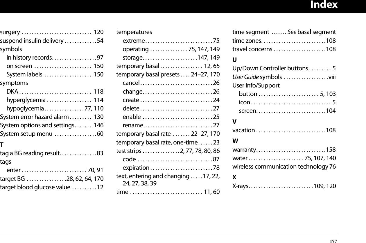 Index177surgery . . . . . . . . . . . . . . . . . . . . . . . . . . . .  120suspend insulin delivery . . . . . . . . . . . . .54symbolsin history records. . . . . . . . . . . . . . . . . .97on screen  . . . . . . . . . . . . . . . . . . . . . . .  150System labels  . . . . . . . . . . . . . . . . . . .  150symptomsDKA . . . . . . . . . . . . . . . . . . . . . . . . . . . . .  118hyperglycemia . . . . . . . . . . . . . . . . . .  114hypoglycemia. . . . . . . . . . . . . . . . 77, 110System error hazard alarm. . . . . . . . .  130System options and settings. . . . . . .  146System setup menu  . . . . . . . . . . . . . . . . .60Ttag a BG reading result. . . . . . . . . . . . . . .83tagsenter . . . . . . . . . . . . . . . . . . . . . . . . . . 70, 91target BG . . . . . . . . . . . . . . . .28, 62, 64, 170target blood glucose value . . . . . . . . . .12temperaturesextreme. . . . . . . . . . . . . . . . . . . . . . . . . . . 75operating . . . . . . . . . . . . . . . 75, 147, 149storage. . . . . . . . . . . . . . . . . . . . . .147, 149temporary basal . . . . . . . . . . . . . . . . . 12, 65temporary basal presets . . . . 24–27, 170cancel. . . . . . . . . . . . . . . . . . . . . . . . . . . . . 26change. . . . . . . . . . . . . . . . . . . . . . . . . . . . 26create . . . . . . . . . . . . . . . . . . . . . . . . . . . . . 24delete . . . . . . . . . . . . . . . . . . . . . . . . . . . . . 27enable . . . . . . . . . . . . . . . . . . . . . . . . . . . .25rename  . . . . . . . . . . . . . . . . . . . . . . . . . . .27temporary basal rate  . . . . . . . 22–27, 170temporary basal rate, one-time. . . . . . 23test strips . . . . . . . . . . . . . . .2, 77, 78, 80, 86code . . . . . . . . . . . . . . . . . . . . . . . . . . . . . . 87expiration . . . . . . . . . . . . . . . . . . . . . . . . .78text, entering and changing . . . . .17, 22,24, 27, 38, 39time . . . . . . . . . . . . . . . . . . . . . . . . . . . . . 11, 60time segment  . . . . . . . See basal segmenttime zones. . . . . . . . . . . . . . . . . . . . . . . . . .108travel concerns . . . . . . . . . . . . . . . . . . . . .108UUp/Down Controller buttons . . . . . . . . . 5User Guide symbols . . . . . . . . . . . . . . . . . .viiiUser Info/Supportbutton . . . . . . . . . . . . . . . . . . . . . . . .  5, 103icon. . . . . . . . . . . . . . . . . . . . . . . . . . . . . . . . 5screen. . . . . . . . . . . . . . . . . . . . . . . . . . . .104Vvacation . . . . . . . . . . . . . . . . . . . . . . . . . . . .108Wwarranty. . . . . . . . . . . . . . . . . . . . . . . . . . . .158water . . . . . . . . . . . . . . . . . . . . . . 75, 107, 140wireless communication technology 76XX-rays. . . . . . . . . . . . . . . . . . . . . . . . . .109, 120