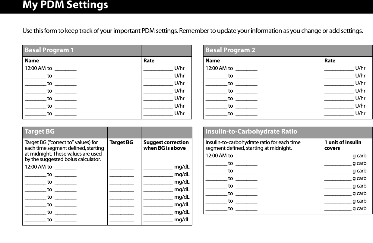 My PDM SettingsUse this form to keep track of your important PDM settings. Remember to update your information as you change or add settings.Basal Program 1Name _________________________________12:00 AM to ________________ to ________________ to ________________ to ________________ to ________________ to ________________ to ________Rate___________ U/hr___________ U/hr___________ U/hr___________ U/hr___________ U/hr___________ U/hr___________ U/hrTarget BGTarget BG (“correct to” values) for each time segment defined, starting at midnight. These values are used by the suggested bolus calculator.12:00 AM to ________________ to ________________ to ________________ to ________________ to ________________ to ________________ to ________________ to ________Target BG_________ _________ _________ _________ _________ _________ _________ _________ Suggest correctionwhen BG is above___________ mg/dL___________ mg/dL___________ mg/dL___________ mg/dL___________ mg/dL___________ mg/dL___________ mg/dL___________ mg/dLBasal Program 2Name _________________________________12:00 AM to ________________ to ________________ to ________________ to ________________ to ________________ to ________________ to ________Rate___________ U/hr___________ U/hr___________ U/hr___________ U/hr___________ U/hr___________ U/hr___________ U/hrInsulin-to-Carbohydrate RatioInsulin-to-carbohydrate ratio for each time segment defined, starting at midnight.12:00 AM to ________________ to ________________ to ________________ to ________________ to ________________ to ________________ to ________________ to ________1 unit of insulin covers__________ g carb__________ g carb__________ g carb__________ g carb__________ g carb__________ g carb__________ g carb__________ g carb