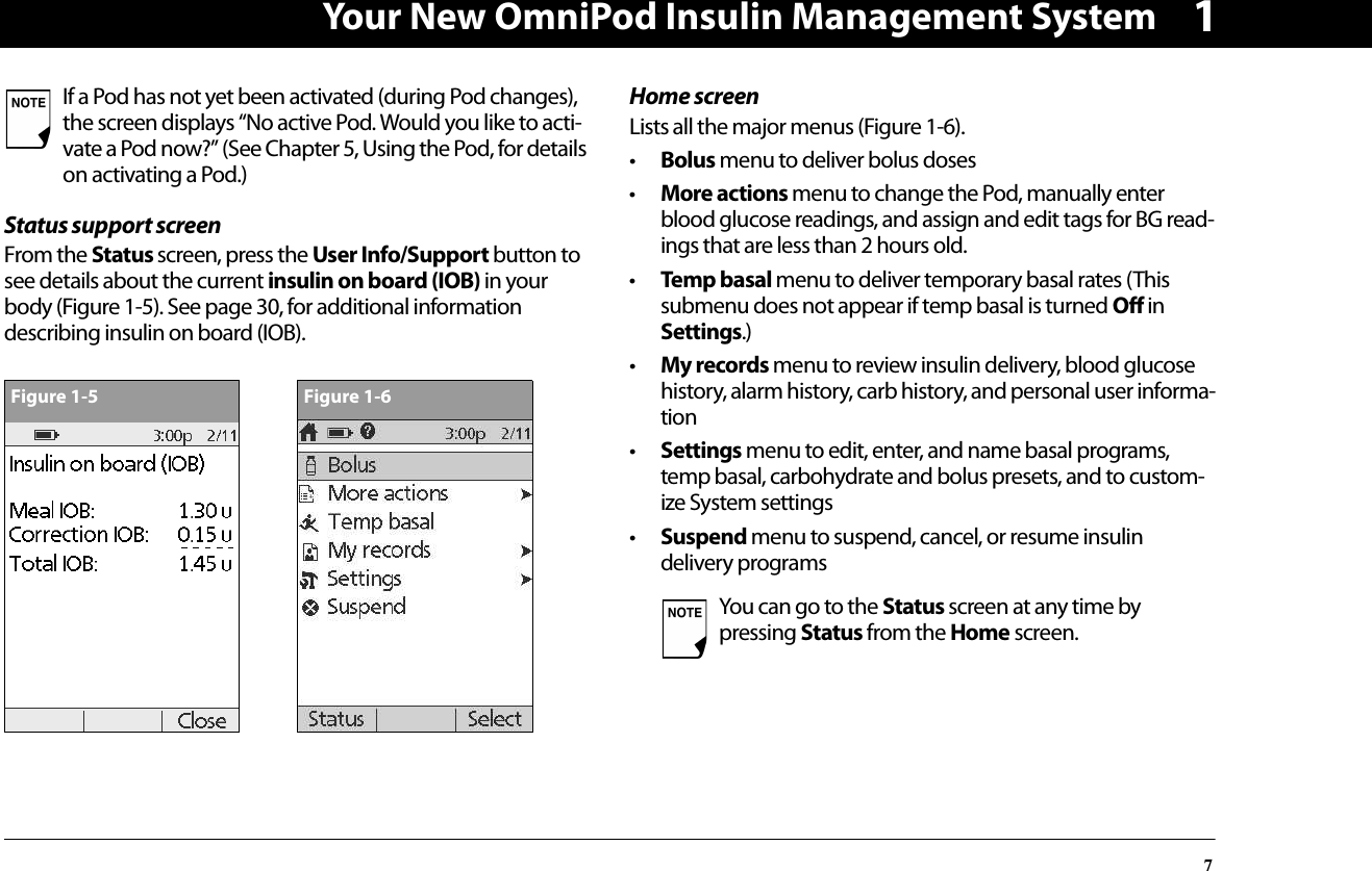 Your New OmniPod Insulin Management System71Status support screenFrom the Status screen, press the User Info/Support button to see details about the current insulin on board (IOB) in your body (Figure 1-5). See page 30, for additional information describing insulin on board (IOB).Home screenLists all the major menus (Figure 1-6).•Bolus menu to deliver bolus doses•More actions menu to change the Pod, manually enter blood glucose readings, and assign and edit tags for BG read-ings that are less than 2 hours old.•Temp basal menu to deliver temporary basal rates (This submenu does not appear if temp basal is turned Off in Settings.)•My records menu to review insulin delivery, blood glucose history, alarm history, carb history, and personal user informa-tion•Settings menu to edit, enter, and name basal programs, temp basal, carbohydrate and bolus presets, and to custom-ize System settings•Suspend menu to suspend, cancel, or resume insulin delivery programsIf a Pod has not yet been activated (during Pod changes), the screen displays “No active Pod. Would you like to acti-vate a Pod now?” (See Chapter 5, Using the Pod, for details on activating a Pod.)Figure 1-5Figure 1-6You can go to the Status screen at any time by pressing Status from the Home screen.