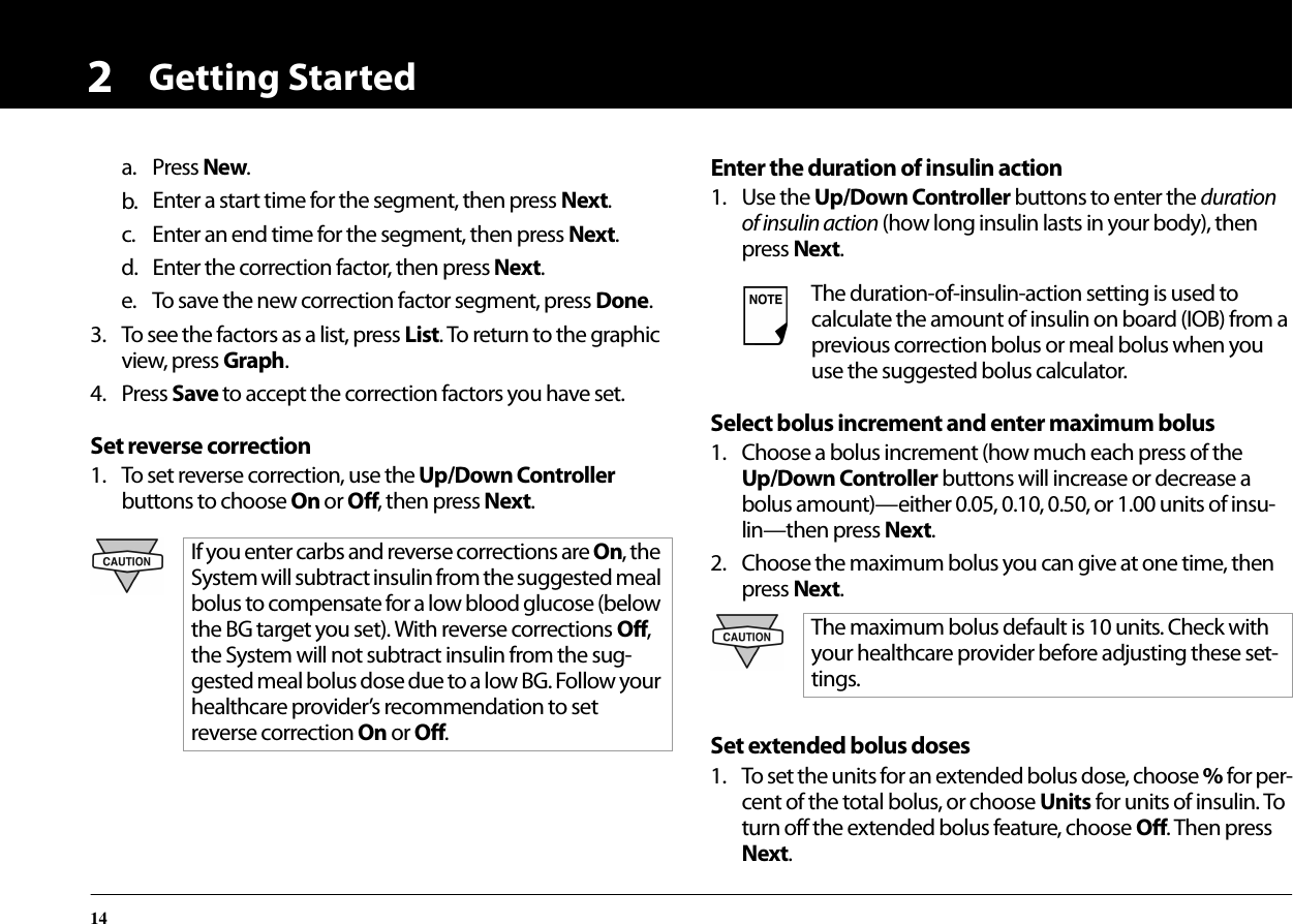 Getting Started142a. Press New.b. Enter a start time for the segment, then press Next.c. Enter an end time for the segment, then press Next.d. Enter the correction factor, then press Next.e. To save the new correction factor segment, press Done.3. To see the factors as a list, press List. To return to the graphic view, press Graph.4. Press Save to accept the correction factors you have set.Set reverse correction1. To set reverse correction, use the Up/Down Controller buttons to choose On or Off, then press Next.Enter the duration of insulin action1. Use the Up/Down Controller buttons to enter the duration of insulin action (how long insulin lasts in your body), then press Next.Select bolus increment and enter maximum bolus1. Choose a bolus increment (how much each press of the Up/Down Controller buttons will increase or decrease a bolus amount)—either 0.05, 0.10, 0.50, or 1.00 units of insu-lin—then press Next.2. Choose the maximum bolus you can give at one time, then press Next.Set extended bolus doses1. To set the units for an extended bolus dose, choose % for per-cent of the total bolus, or choose Units for units of insulin. To turn off the extended bolus feature, choose Off. Then press Next.If you enter carbs and reverse corrections are On, the System will subtract insulin from the suggested meal bolus to compensate for a low blood glucose (below the BG target you set). With reverse corrections Off, the System will not subtract insulin from the sug-gested meal bolus dose due to a low BG. Follow your healthcare provider’s recommendation to set reverse correction On or Off.The duration-of-insulin-action setting is used to calculate the amount of insulin on board (IOB) from a previous correction bolus or meal bolus when you use the suggested bolus calculator.The maximum bolus default is 10 units. Check with your healthcare provider before adjusting these set-tings.