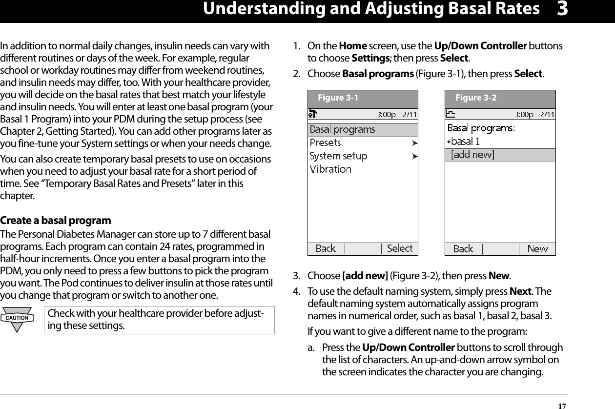 Understanding and Adjusting Basal Rates173In addition to normal daily changes, insulin needs can vary with different routines or days of the week. For example, regular school or workday routines may differ from weekend routines, and insulin needs may differ, too. With your healthcare provider, you will decide on the basal rates that best match your lifestyle and insulin needs. You will enter at least one basal program (your Basal 1 Program) into your PDM during the setup process (see Chapter 2, Getting Started). You can add other programs later as you fine-tune your System settings or when your needs change.You can also create temporary basal presets to use on occasions when you need to adjust your basal rate for a short period of time. See “Temporary Basal Rates and Presets” later in this chapter.Create a basal programThe Personal Diabetes Manager can store up to 7 different basal programs. Each program can contain 24 rates, programmed in half-hour increments. Once you enter a basal program into the PDM, you only need to press a few buttons to pick the program you want. The Pod continues to deliver insulin at those rates until you change that program or switch to another one.1. On the Home screen, use the Up/Down Controller buttons to choose Settings; then press Select.2. Choose Basal programs (Figure 3-1), then press Select.  3. Choose [add new] (Figure 3-2), then press New.4. To use the default naming system, simply press Next. The default naming system automatically assigns program names in numerical order, such as basal 1, basal 2, basal 3.If you want to give a different name to the program:a. Press the Up/Down Controller buttons to scroll through the list of characters. An up-and-down arrow symbol on the screen indicates the character you are changing.Check with your healthcare provider before adjust-ing these settings.Figure 3-1Figure 3-2