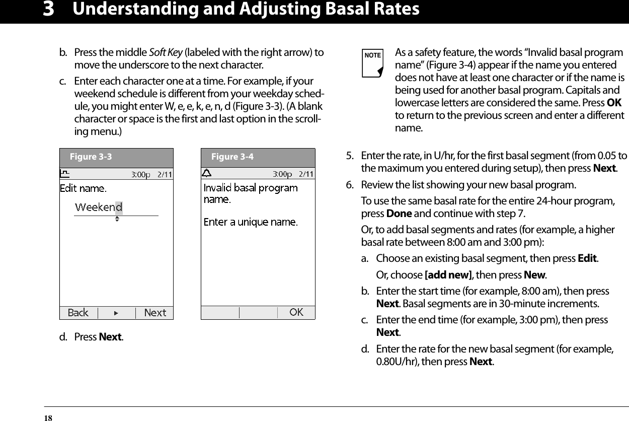 Understanding and Adjusting Basal Rates183b. Press the middle Soft Key (labeled with the right arrow) to move the underscore to the next character. c. Enter each character one at a time. For example, if your weekend schedule is different from your weekday sched-ule, you might enter W, e, e, k, e, n, d (Figure 3-3). (A blank character or space is the first and last option in the scroll-ing menu.)  d. Press Next.5. Enter the rate, in U/hr, for the first basal segment (from 0.05 to the maximum you entered during setup), then press Next.6. Review the list showing your new basal program.To use the same basal rate for the entire 24-hour program, press Done and continue with step 7.Or, to add basal segments and rates (for example, a higher basal rate between 8:00 am and 3:00 pm):a. Choose an existing basal segment, then press Edit.Or, choose [add new], then press New.b. Enter the start time (for example, 8:00 am), then press Next. Basal segments are in 30-minute increments.c. Enter the end time (for example, 3:00 pm), then press Next.d. Enter the rate for the new basal segment (for example, 0.80U/hr), then press Next.Figure 3-3Figure 3-4As a safety feature, the words “Invalid basal program name” (Figure 3-4) appear if the name you entered does not have at least one character or if the name is being used for another basal program. Capitals and lowercase letters are considered the same. Press OK to return to the previous screen and enter a different name.