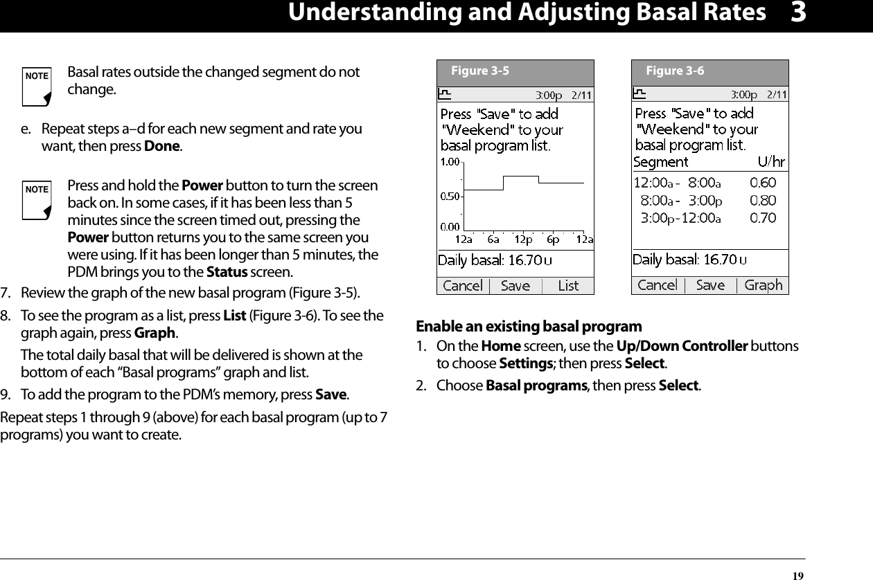 Understanding and Adjusting Basal Rates193e. Repeat steps a–d for each new segment and rate you want, then press Done.7. Review the graph of the new basal program (Figure 3-5).8. To see the program as a list, press List (Figure 3-6). To see the graph again, press Graph.The total daily basal that will be delivered is shown at the bottom of each “Basal programs” graph and list.9. To add the program to the PDM’s memory, press Save.Repeat steps 1 through 9 (above) for each basal program (up to 7 programs) you want to create.Enable an existing basal program1. On the Home screen, use the Up/Down Controller buttons to choose Settings; then press Select.2. Choose Basal programs, then press Select.Basal rates outside the changed segment do not change.Press and hold the Power button to turn the screen back on. In some cases, if it has been less than 5 minutes since the screen timed out, pressing the Power button returns you to the same screen you were using. If it has been longer than 5 minutes, the PDM brings you to the Status screen.Figure 3-5Figure 3-6