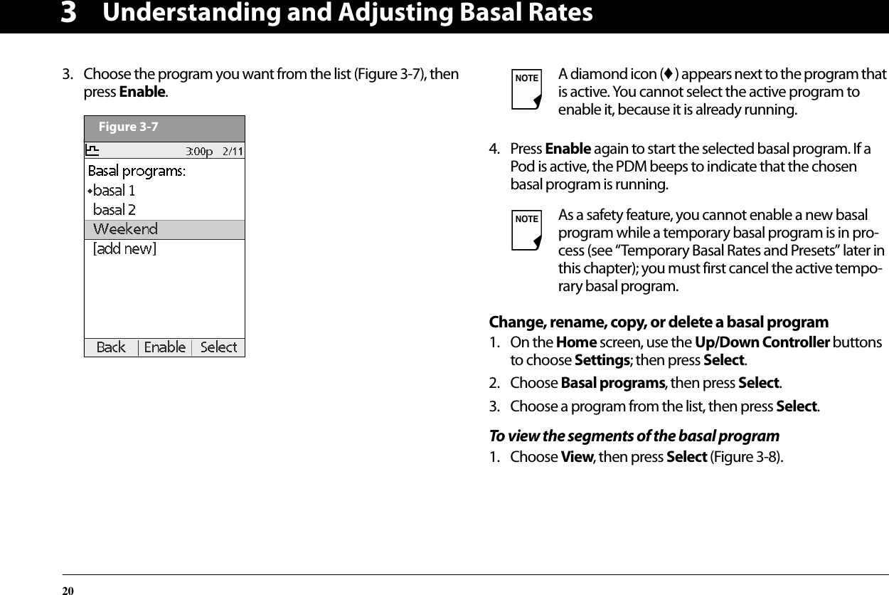Understanding and Adjusting Basal Rates2033. Choose the program you want from the list (Figure 3-7), then press Enable.  4. Press Enable again to start the selected basal program. If a Pod is active, the PDM beeps to indicate that the chosen basal program is running.Change, rename, copy, or delete a basal program1. On the Home screen, use the Up/Down Controller buttons to choose Settings; then press Select.2. Choose Basal programs, then press Select.3. Choose a program from the list, then press Select.To view the segments of the basal program1. Choose View, then press Select (Figure 3-8).Figure 3-7A diamond icon (♦) appears next to the program that is active. You cannot select the active program to enable it, because it is already running.As a safety feature, you cannot enable a new basal program while a temporary basal program is in pro-cess (see “Temporary Basal Rates and Presets” later in this chapter); you must first cancel the active tempo-rary basal program.