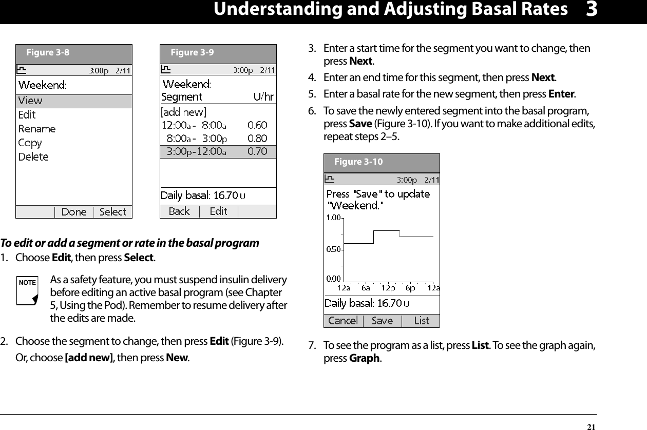 Understanding and Adjusting Basal Rates213To edit or add a segment or rate in the basal program1. Choose Edit, then press Select.2. Choose the segment to change, then press Edit (Figure 3-9).Or, choose [add new], then press New.3. Enter a start time for the segment you want to change, then press Next.4. Enter an end time for this segment, then press Next.5. Enter a basal rate for the new segment, then press Enter.6. To save the newly entered segment into the basal program, press Save (Figure 3-10). If you want to make additional edits, repeat steps 2–5.7. To see the program as a list, press List. To see the graph again, press Graph.As a safety feature, you must suspend insulin delivery before editing an active basal program (see Chapter 5, Using the Pod). Remember to resume delivery after the edits are made.Figure 3-8Figure 3-9Figure 3-10